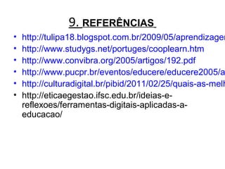 9. REFERÊNCIAS
• http://tulipa18.blogspot.com.br/2009/05/aprendizagem
• http://www.studygs.net/portuges/cooplearn.htm
• http://www.convibra.org/2005/artigos/192.pdf
• http://www.pucpr.br/eventos/educere/educere2005/a
• http://culturadigital.br/pibid/2011/02/25/quais-as-melh
• http://eticaegestao.ifsc.edu.br/ideias-e-
reflexoes/ferramentas-digitais-aplicadas-a-
educacao/
 