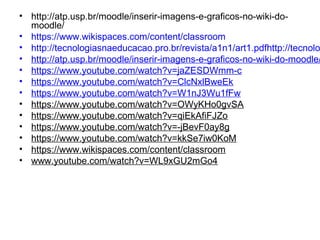 • http://atp.usp.br/moodle/inserir-imagens-e-graficos-no-wiki-do-
moodle/
• https://www.wikispaces.com/content/classroom
• http://tecnologiasnaeducacao.pro.br/revista/a1n1/art1.pdfhttp://tecnolo
• http://atp.usp.br/moodle/inserir-imagens-e-graficos-no-wiki-do-moodle/
• https://www.youtube.com/watch?v=jaZESDWmm-c
• https://www.youtube.com/watch?v=ClcNxlBweEk
• https://www.youtube.com/watch?v=W1nJ3Wu1fFw
• https://www.youtube.com/watch?v=OWyKHo0gvSA
• https://www.youtube.com/watch?v=qiEkAfiFJZo
• https://www.youtube.com/watch?v=-jBevF0ay8g
• https://www.youtube.com/watch?v=kkSe7iw0KoM
• https://www.wikispaces.com/content/classroom
• www.youtube.com/watch?v=WL9xGU2mGo4
 