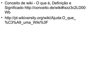 • Conceito de wiki - O que é, Definição e
Significado http://conceito.de/wiki#ixzz3c2LD00
Wb
• http://pt.wikiversity.org/wiki/Ajuda:O_que_
%C3%A9_uma_Wiki%3F
 
