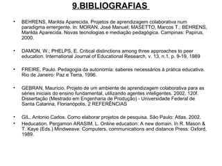 9.BIBLIOGRAFIAS
• BEHRENS, Marilda Aparecida. Projetos de aprendizagem colaborativa num
paradigma emergente. In: MORAN, José Manuel; MASETTO, Marcos T.; BEHRENS,
Marilda Aparecida. Novas tecnologias e mediação pedagógica. Campinas: Papirus,
2000.
• DAMON, W.; PHELPS, E. Critical distinctions among three approaches to peer
education. International Journal of Educational Research, v. 13, n.1, p. 9-19, 1989
• FREIRE, Paulo. Pedagogia da autonomia: saberes necessários à prática educativa.
Rio de Janeiro: Paz e Terra, 1996.
• GEBRAN, Maurício. Projeto de um ambiente de aprendizagem colaborativa para as
séries iniciais do ensino fundamental, utilizando agentes inteligentes. 2002. 120f.
Dissertação (Mestrado em Engenharia de Produção) - Universidade Federal de
Santa Catarina, Florianópolis, 2 REFERÊNCIAS
• GIL, Antonio Carlos. Como elaborar projetos de pesquisa. São Paulo: Atlas, 2002.
• Heducation. Pergamon ARASIM, L. Online education: A new domain. In R. Mason &
T. Kaye (Eds.) Mindweave: Computers, communications and distance Press: Oxford,
1989.
 