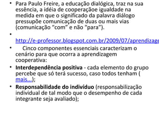 • Para Paulo Freire, a educação dialógica, traz na sua 
essência, a idéia de cooperaçãoe igualdade na 
medida em que o significado da palavra diálogo 
pressupõe comunicação de duas ou mais vias 
(comunicação “com” e não “para”).
•  
http://e-professor.blogspot.com.br/2009/07/aprendizage
•      Cinco componentes essenciais caracterizam o 
cenário para que ocorra a aprendizagem 
cooperativa:
• Interdependência positiva - cada elemento do grupo 
percebe que só terá sucesso, caso todos tenham (
mais...);
• Responsabilidade do indivíduo (responsabilização 
individual de tal modo que o desempenho de cada 
integrante seja avaliado);
 