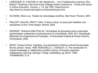 • LAROCQUE, D.; FAUCON, N. Me, Myself and ... You? Collaborative Learning: Why
Bother? Teaching in the Community Colleges Online Conference - Trends and Issues
in Online Instruction. Toronto, v. 1-3, abr 1997. Disponível em:
http://leahi.kcc.hawaii.edu/org/tcc-conf/pres/larocque.html.
• OLIVEIRA, Silvio Luiz. Tratado de metodologia científica. São Paulo: Pioneira, 2001.
•
• PALLOFF, Rena M.; PRATT, Keith. O aluno virtual: um guia para trabalhar com
estudantes on-line. Porto Alegre: Artmed, 2004.
• QUEIRÓZ, Teresinha Zélia Pinto de. Tecnologias de groupware para a educação:
aprendizagem colaborativa semipresencial na universidade. 2003. 92 f. Dissertação
(Mestrado em Engenharia de Produção) - Universidade Federal de Santa Catarina,
Florianópolis, 2003
• REGO, Teresa Cristina. Vygotsky: uma perspectiva histórico-cultural da educação.
Rio de Janeiro: Vozes, 1995. ROSCHELLE, J.;TEASLEY, S. The construction of
shared knowledge in collaborative problem solving. Computer supported
Collaborative Learning. Springer: Verlag, Heildelberg, pg. 69-97, 1995.
THORNBURG. D. D
 