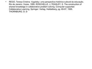 • REGO, Teresa Cristina. Vygotsky: uma perspectiva histórico-cultural da educação.
Rio de Janeiro: Vozes, 1995. ROSCHELLE, J.;TEASLEY, S. The construction of
shared knowledge in collaborative problem solving. Computer supported
Collaborative Learning. Springer: Verlag, Heildelberg, pg. 69-97, 1995.
THORNBURG. D. D
 