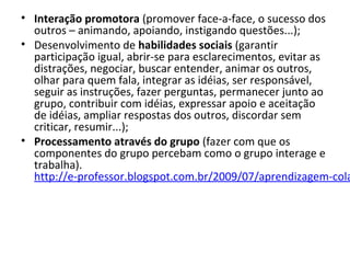 • Interação promotora (promover face-a-face, o sucesso dos 
outros – animando, apoiando, instigando questões...);
• Desenvolvimento de habilidades sociais (garantir 
participação igual, abrir-se para esclarecimentos, evitar as 
distrações, negociar, buscar entender, animar os outros, 
olhar para quem fala, integrar as idéias, ser responsável, 
seguir as instruções, fazer perguntas, permanecer junto ao 
grupo, contribuir com idéias, expressar apoio e aceitação 
de idéias, ampliar respostas dos outros, discordar sem 
criticar, resumir...);
• Processamento através do grupo (fazer com que os 
componentes do grupo percebam como o grupo interage e 
trabalha). 
http://e-professor.blogspot.com.br/2009/07/aprendizagem-cola
 