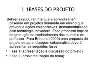 1.1FASES DO PROJETO
Behrens (2000) afirma que a aprendizagem
baseada em projetos demanda um ensino que
provoque ações colaborativas, instrumentalizado
pela tecnologia inovadora. Esse processo implica
na produção do conhecimento dos alunos e do
professor. Para Behrens (2000) uma proposta de
projeto de aprendizagem colaborativa deverá
apresentar as seguintes fases:
• Fase 1 (apresentação e discussão do projeto)
• Fase 2 (problematização do tema):
 