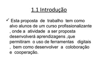 1.1 Introdução
 Esta proposta de trabalho tem como
alvo alunos de um curso profissionalizante
, onde a atividade a ser proposta
desenvolverá aprendizagens ,que
permitiram o uso de ferramentas digitais
, bem como desenvolver a coloboração
e cooperação.  
 