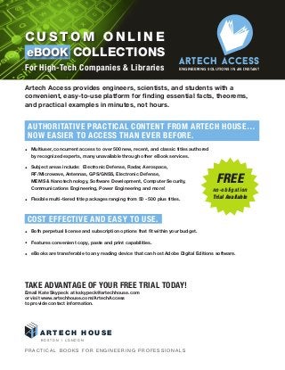 A R T E C H H O U S E
B O S T O N I L O N D O N
C u s t o m o n l i n e
eBook Collections
For High-Tech Companies & Libraries
ArTECH ACCESS
Engineering Solutions in an Instant
Artech Access provides engineers, scientists, and students with a
convenient, easy-to-use platform for finding essential facts, theorems,
and practical examples in minutes, not hours.
Authoritative Practical Content From Artech House…
Now Easier to Access Than Ever Before.
•  Multiuser, concurrent access to over 500 new, recent, and classic titles authored
by recognized experts, many unavailable through other eBook services.
•  Subject areas include: Electronic Defense, Radar, Aerospace,
RF/Microwave, Antennas, GPS/GNSS, Electronic Defense,
MEMS  Nanotechnology, Software Development, Computer Security,
Communications Engineering, Power Engineering and more!
•  Flexible multi-tiered title packages ranging from 50 - 500 plus titles.
•  Both perpetual license and subscription options that fit within your budget.
•  Features convenient copy, paste and print capabilities.
•  eBooks are transferable to any reading device that can host Adobe Digital Editions software.
Take Advantage of your FREE TRIAL today!
Email Kate Skypeck at kskypeck@artechhouse.com
or visit www.artechhouse.com/ArtechAccess
to provide contact information.
Cost Effective and Easy to Use.
P R A C T I C A L B O O K S F O R E N G I N E E R I N G P R O F E S S I O N A L S
FREE
no-obligation
Trial Available
 