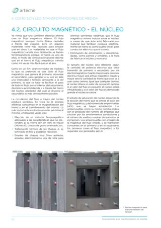 10 Acercamiento a los transformadores de medida
Ya vimos que una corriente eléctrica alterna
crea un ﬂujo magnético alterno. El ﬂujo
magnético siempre forma líneas cerradas
a través del espacio, pero en algunos
materiales tiene más facilidad para circular
que en otros. Los materiales en que el ﬂujo
magnético transita más fácilmente se llaman
ferromagnéticos porque el hierro es uno de
ellos. A modo de comparación puede decirse
que en el hierro el ﬂujo magnético transita
como mil veces más fácil que en el aire.
Como en un T.M. (transformador de medida)
lo que se pretende es que todo el ﬂujo
magnético que genera el primario, atraviese
el secundario, para generar a su vez en éste
una intensidad o tensión semejante a la del
primario, lo que se hace es facilitar el paso
de todo el ﬂujo por el interior del secundario,
dándole la posibilidad de ir a través del hierro
del núcleo, alrededor del cual se dispone el
secundario lo más cerradamente posible.
La circulación del ﬂujo a través del núcleo
produce pérdidas. Se trata de la energía
eléctrica consumida en la magnetización del
hierro y en el calentamiento del mismo. Lo
más importante es disminuir estas pérdidas al
mínimo, empleando varias vías:
› Elección de un material ferromagnético
adecuado a las características que se pre-
tenden, p. ej. hierro con un 70% de níquel
(Mumetal), chapas de grano orientado, etc.
› Tratamiento térmico de las chapas, p. ej.
laminado en frío y posterior recocido.
› Empleo de chapas muy ﬁnas apiladas,
aisladas eléctricamente una de otra para
4.2. CIRCUITO MAGNÉTICO - EL NÚCLEO
4. COMO SON LOS TRANSFORMADORES DE MEDIDA
eliminar corrientes eléctricas que el ﬂujo
magnético mismo induce sobre el núcleo,
a causa de que éste está fabricado con
material que también conduce eléctrica-
mente (el hierro es como cuatro veces peor
conductor eléctrico que el cobre).
› Eliminación de entrehierros y discontinui-
dades, como pernos y similares, a la hora
de fabricar el núcleo y montarlo.
El tamaño del núcleo será diferente según
la cantidad de potencia eléctrica que deba
transmitir de primario a secundario por vía
electromagnética. Cuanto mayor sea la potencia
eléctrica mayor será el ﬂujo magnético creado y
mayor será la cantidad de hierro que éste va a
usar como camino. Igual que cualquier camino,
el núcleo ofrece un valor de ocupación óptima;
si el valor del ﬂujo es pequeño el núcleo estará
infrautilizado y si el valor del ﬂujo es demasiado
grande el núcleo se satura.
El estado de saturación del núcleo depende de
la sección del hierro que se ofrece al paso del
ﬂujo magnético, y del número de amperivueltas
(A.V.) que se hayan establecido. Los
amperivueltas, como su mismo nombre indica,
son el producto del número de amperios que
circulan por los arrollamientos conductores y
el número de vueltas o espiras de que estos se
componen. Los amperivueltas son imagen de
la magnitud del ﬂujo creado, y se mantienen
constantes en el primario y en el secundario;
los primeros crean el ﬂujo magnético y los
segundos son generados por él.
› Núcleo magnético para
transformadores de
tensión.
 