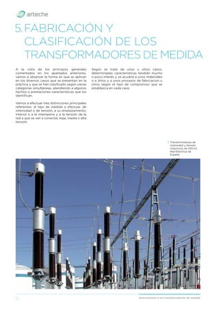 12 Acercamiento a los transformadores de medida
5.FABRICACIÓN Y
CLASIFICACIÓN DE LOS
TRANSFORMADORES DE MEDIDA
A la vista de los principios generales
comentados en los apartados anteriores,
vamos a observar la forma en que se aplican
en los diversos casos que se presentan en la
práctica y que se han clasiﬁcado según varias
categorías simultáneas, atendiendo a algunos
hechos o prestaciones características que los
identiﬁcan.
Vamos a efectuar tres distinciones principales
referentes: al tipo de medida a efectuar, de
intensidad o de tensión, a su emplazamiento,
interior o a la intemperie y a la tensión de la
red a que se van a conectar, baja, media o alta
tensión.
Según se trate de unos u otros casos,
determinadas características tendrán mucho
o poco interés y se acudirá a unos materiales
o a otros y a unos procesos de fabricación u
otros según el tipo de compromiso que se
establezca en cada caso.
› Transformadores de
intensidad y tensión
inductivos de 420 kV.
Red Eléctrica de
España.
 
