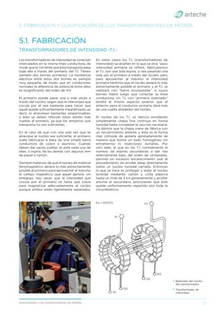 13
Acercamiento a los transformadores de medida
5. FABRICACIÓN Y CLASIFICACIÓN DE LOS TRANSFORMADORES DE MEDIDA
Los transformadores de intensidad se conectan
intercalados en la misma línea conductora, de
modo que la corriente que ésta transporta pasa
toda ella a través del primario del T.I. Tienen
siempre dos bornes primarios. La resistencia
eléctrica entre estos dos bornes es siempre
muy pequeña, de modo que en condiciones
normales la diferencia de potencial entre ellos
es insigniﬁcante, del orden de mV.
El primario puede pasar una o más veces a
través del núcleo, según que la intensidad que
circula por él sea bastante para hacer que
aquél quede suﬁcientemente magnetizado, es
decir, lo atraviesen bastantes amperivueltas;
o bien se deban reforzar estos dando más
vueltas al primario, ya que los amperios que
transporta no son suﬁcientes.
En el caso de que con una sola vez que se
atraviese al núcleo sea suﬁciente, el primario
suele fabricarse a base de una simple barra
conductora de cobre o aluminio. Cuando
deben dar varias vueltas se aísla cada una de
ellas, o espira, de las demás con algunos mm
de papel o cartón.
Siempre tratamos de que el núcleo de material
ferromagnético abrace lo más estrechamente
posible al primario para aprovechar al máximo
el campo magnético que aquél genera, sin
embargo, hay veces que la intensidad que
circula por el primario es tanta que sobra
para magnetizar adecuadamente al núcleo
aunque ambos estén ligeramente separados.
5.1. FABRICACIÓN
TRANSFORMADORES DE INTENSIDAD -T.I.-
En estos casos los T.I. (transformadores de
intensidad) se diseñan en lo que se dice “paso
intensidad primaria se reﬁere, fabricaremos
el T.I. con una sola espira, o sea pasando una
sola vez el primario a través del núcleo, pero
para aprovechar al máximo la intensidad
primaria haremos que el núcleo abrace lo más
estrechamente posible el primario y el T.I. se
realizará con “barra incorporada”, a cuyos
bornes habrá luego que conectar la línea
conductora. Un T.I. con “primario bobinado”
tendrá el mismo aspecto exterior que el
anterior, pero el conductor primario dará más
de una vuelta alrededor del núcleo.
El núcleo de los T.I. se fabrica enrollando
simplemente chapa ﬁna continua en forma
toroidal hasta completar la sección necesaria.
Ya dijimos que la chapa viene de fábrica con
un recubrimiento aislante y ésta es la forma
más cómoda de apilarla apretadamente de
manera que forme un todo homogéneo sin
entrehierros ni inserciones extrañas. Por
otro lado, el que en los T.I. normalmente el
número de espiras secundarias a dar sea
relativamente bajo, del orden de centenares,
permite sin excesivo encarecimiento usar el
procedimiento de arrollar éstas directamente
sobre un núcleo toroidal cerrado. Entonces
lo que se hace es proteger y aislar el núcleo
toroidal mediante cartón y cinta plástica
hasta un nivel de 4 kV generalmente y arrollar
encima el secundario, procurando que éste
quede uniformemente repartido por toda la
circunferencia.
› Transformador de
intensidad.
Kn = 100/5/5 P2
P1
1S1
1S2
2S1
2S2
› Bobinado del núcleo
del transformador.
 