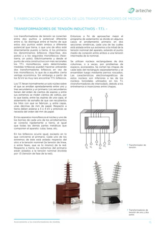 15
Acercamiento a los transformadores de medida
Los transformadores de tensión se conectan
entre dos puntos a potencial diferente
entre sí. Se distingue entre el hecho de que
estos dos puntos estén ambos a diferente
potencial que tierra, o que uno de ellos esté
directamente puesto a tierra. A los primeros
los denominamos bifásicos (fase-fase, dos
polos) y a los segundos monofásicos (fase-
tierra, un polo). Eléctricamente y desde el
punto de vista constructivo son más racionales
los T.T.I. monofásicos, pero determinadas
medidas trifásicas pueden hacerse utilizando
dos transformadores bifásicos en vez de
tres monofásicos, lo que da a aquéllos cierta
ventaja económica. Sin embargo a partir de
los 52 kV es muy raro encontrar T.T.I. bifásicos.
Los T.T. llevan normalmente un solo núcleo sobre
el que se arrollan apretadamente entre uno y
tres secundarios y un primario. Los secundarios
tienen del orden de cientos de espiras y entre
sus extremos se miden cientos de voltios, por
lo que basta, entre las espiras de una capa, el
aislamiento de esmalte de que van recubiertos
los hilos con que se fabrican, y, entre capas,
unas décimas de mm de papel. Respecto a
tierra deben aislarse a 3 o 4 kV y entonces se
necesita del orden del mm de papel.
En los aparatos monofásicos el núcleo y uno de
los bornes de cada uno de los arrollamientos
se conecta rígidamente a tierra, al igual
que todas las demás partes metálicas que
componen el aparato: cuba, base, etc.
En los bifásicos ocurre igual, excepto en lo
que concierne al primario. Cada uno de los
extremos de éste está aislado respecto del
otro a la tensión nominal (la tensión de línea,
o entre fases, que es lo mismo) de la red.
Respecto a tierra, los extremos del primario
están aislados a la tensión nominal dividida
por √3 (tensión de fase de la red).
TRANSFORMADORES DE TENSIÓN INDUCTIVOS - T.T.I. -
5. FABRICACIÓN Y CLASIFICACIÓN DE LOS TRANSFORMADORES DE MEDIDA
› Transformador de
tensión.
› Transformadores de
tensión de uno y dos
polos.
Entonces a ﬁn de aprovechar mejor el
programa de aislamiento se divide en algunos
casos el arrollamiento primario en dos
secciones simétricas, cada una de las cuáles
está aislada entre sus extremos a la mitad de la
tensión nominal del aparato, estando el punto
medio de conexión entre ambos a una tensión
intermedia de la nominal.
Se utilizan núcleos rectangulares de dos
columnas, o a veces, por problemas de
espacio, acorazados. Se cortan las chapas de
cada lado del rectángulo separadamente y se
ensamblan luego mediante pernos roscados.
Las características electromagnéticas de
estos núcleos son inferiores a las de los
núcleos toroidales utilizados en los T.I.
(transformadores de intensidad), debido a los
entrehierros e inserciones entre chapas.
B
A
1a1
1a2
2a1
2a2
1b 2b
 