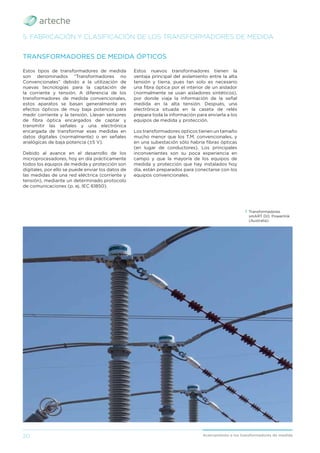 20 Acercamiento a los transformadores de medida
Estos tipos de transformadores de medida
son denominados “Transformadores no
Convencionales” debido a la utilización de
nuevas tecnologías para la captación de
la corriente y tensión. A diferencia de los
transformadores de medida convencionales,
estos aparatos se basan generalmente en
efectos ópticos de muy baja potencia para
medir corriente y la tensión. Llevan sensores
de ﬁbra óptica encargados de captar y
transmitir las señales y una electrónica
encargada de transformar esas medidas en
datos digitales (normalmente) o en señales
analógicas de baja potencia (±5 V).
Debido al avance en el desarrollo de los
microprocesadores, hoy en día prácticamente
todos los equipos de medida y protección son
digitales, por ello se puede enviar los datos de
las medidas de una red eléctrica (corriente y
tensión), mediante un determinado protocolo
de comunicaciones (p. ej. IEC 61850).
TRANSFORMADORES DE MEDIDA ÓPTICOS
Estos nuevos transformadores tienen la
ventaja principal del aislamiento entre la alta
tensión y tierra, pues tan solo es necesario
una ﬁbra óptica por el interior de un aislador
(normalmente se usan aisladores sintéticos),
por donde viaja la información de la señal
medida en la alta tensión. Después, una
electrónica situada en la caseta de relés
prepara toda la información para enviarla a los
equipos de medida y protección.
Los transformadores ópticos tienen un tamaño
mucho menor que los T.M. convencionales, y
en una subestación sólo habría ﬁbras ópticas
(en lugar de conductores). Los principales
inconvenientes son su poca experiencia en
campo y que la mayoría de los equipos de
medida y protección que hay instalados hoy
día, están preparados para conectarse con los
equipos convencionales.
5. FABRICACIÓN Y CLASIFICACIÓN DE LOS TRANSFORMADORES DE MEDIDA
› Transformadores
smART DO. Powerlink
(Australia).
 