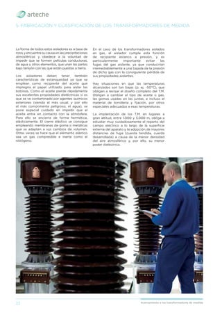 22 Acercamiento a los transformadores de medida
La forma de todos estos aisladores es a base de
rizos y encuentra su causa en las precipitaciones
atmosféricas y obedece a la voluntad de
impedir que se formen películas conductoras,
de agua u otros elementos, que unan las partes
bajo tensión con las que están puestas a tierra.
Los aisladores deben tener también
características de estanqueidad ya que se
emplean como recipiente del aceite que
impregna el papel utilizado para aislar las
bobinas. Como el aceite pierde rápidamente
sus excelentes propiedades dieléctricas si es
que se ve contaminado por agentes químicos
exteriores (siendo el más usual, y por ello
el más comúnmente peligroso, el agua), se
pone especial cuidado en impedir que el
aceite entre en contacto con la atmósfera.
Para ello se encierra de forma hermética,
elásticamente. El cierre elástico se consigue
empleando membranas de goma o metálicas
que se adapten a sus cambios de volumen.
Otras veces se hace que el elemento elástico
sea un gas compresible e inerte como el
nitrógeno.
5. FABRICACIÓN Y CLASIFICACIÓN DE LOS TRANSFORMADORES DE MEDIDA
En el caso de los transformadores aislados
en gas, el aislador cumple esta función
de recipiente estanco a presión, y es
particularmente importante evitar las
fugas del gas aislante, ya que conducirían
irremediablemente a una bajada de la presión
de dicho gas con la consiguiente pérdida de
sus propiedades aislantes.
Hay situaciones en que las temperaturas
alcanzadas son tan bajas (p. ej. -50°C), que
obligan a revisar el diseño completo del T.M.
Obligan a cambiar el tipo de aceite o gas,
las gomas usadas en las juntas, e incluso el
material de tornillería y ﬁjación, por otros
especiales adecuados a esas temperaturas.
La implantación de los T.M. en lugares a
gran altitud, entre 1.000 y 5.000 m, obliga a
estudiar muy cuidadosamente el reparto del
campo eléctrico a lo largo de la superﬁcie
externa del aparato y la adopción de mayores
distancias de fuga (cuerda tendida, cuerda
desarrollada) a causa de la menor densidad
del aire atmosférico y, por ello, su menor
poder dieléctrico.
 