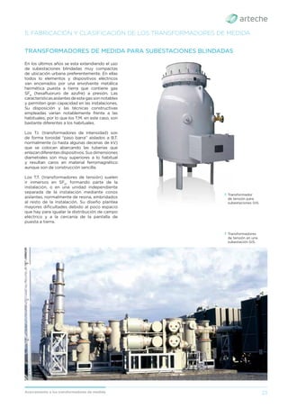 23
Acercamiento a los transformadores de medida
5. FABRICACIÓN Y CLASIFICACIÓN DE LOS TRANSFORMADORES DE MEDIDA
En los últimos años se esta extendiendo el uso
de subestaciones blindadas muy compactas
de ubicación urbana preferentemente. En ellas
todos lo elementos y dispositivos eléctricos
van encerrados por una envolvente metálica
hermética puesta a tierra que contiene gas
SF6
(hexaﬂuoruro de azufre) a presión. Las
característicasaislantesdeestegassonnotables
y permiten gran capacidad en las instalaciones.
Su disposición y las técnicas constructivas
empleadas varían notablemente frente a las
habituales, por lo que los T.M. en este caso, son
bastante diferentes a los habituales.
Los T.I. (transformadores de intensidad) son
de forma toroidal “paso barra” aislados a B.T.
normalmente (o hasta algunas decenas de kV)
que se colocan abarcando las tuberías que
enlazandiferentesdispositivos.Susdimensiones
diametrales son muy superiores a lo habitual
y resultan caros en material ferromagnético
aunque son de construcción sencilla.
Los T.T. (transformadores de tensión) suelen
ir inmersos en SF6
, formando parte de la
instalación, o en una unidad independiente
separada de la instalación mediante conos
aislantes, normalmente de resina, embridados
al resto de la instalación. Su diseño plantea
mayores diﬁcultades debido al poco espacio
que hay para igualar la distribución de campo
eléctrico y a la cercanía de la pantalla de
puesta a tierra.
TRANSFORMADORES DE MEDIDA PARA SUBESTACIONES BLINDADAS
› Transformadores
de tensión en una
subestación GIS.
› Transformador
de tensión para
subestaciones GIS.
 