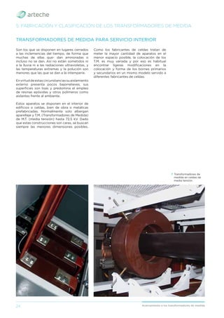 24 Acercamiento a los transformadores de medida
Son los que se disponen en lugares cerrados
a las inclemencias del tiempo, de forma que
muchas de ellas que- dan aminoradas o
incluso no se dan. Así no están sometidos ni
a la lluvia ni a las radiaciones ultravioletas, y
las temperaturas extremas y la polución son
menores que las que se dan a la intemperie.
Envirtuddeestascircunstanciassuaislamiento
externo presenta pocos bajorrelieves, sus
superﬁcies son lisas y predomina el empleo
de resinas epóxidas y otros polímeros como
aislantes frente al ambiente.
Estos aparatos se disponen en el interior de
ediﬁcios o celdas, bien de obra o metálicas
prefabricadas. Normalmente solo albergan
aparellaje y T.M. (Transformadores de Medida)
de M.T. (media tensión) hasta 72,5 kV. Dado
que estas construcciones son caras, se buscan
siempre las menores dimensiones posibles.
TRANSFORMADORES DE MEDIDA PARA SERVICIO INTERIOR
Como los fabricantes de celdas tratan de
meter la mayor cantidad de aparatos en el
menor espacio posible, la colocación de los
T.M. es muy variada y por eso es habitual
encontrar ligeras modiﬁcaciones en la
colocación y forma de los bornes primarios
y secundarios en un mismo modelo servido a
diferentes fabricantes de celdas.
5. FABRICACIÓN Y CLASIFICACIÓN DE LOS TRANSFORMADORES DE MEDIDA
› Transformadores de
medida en celdas de
media tensión.
 