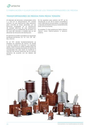 26 Acercamiento a los transformadores de medida
Al intervalo de tensiones comprendido entre
1 y 72,5 kV lo denominamos M.T. (media
tensión). Es una clasiﬁcación algo arbitraria,
pero coincide en líneas generales con las
tensiones empleadas en la distribución
de energía eléctrica. Es una clasiﬁcación
operativa que va cambiando de acuerdo con
los usos del mercado a medida que se van
elevando las tensiones de distribución.
En general se pueden considerar los siguientes
escalones de tensión: 7,2 - 12 - 17,5 - 24 - 36 -
52 y 72,5 kV.
Es en M.T. donde fundamentalmente se
emplean los aparatos de interior. Se tiende
a ahorrar espacio al máximo. Los aparatos
suelen disponerse en celdas prefabricadas de
distribución y medida buscando al máximo la
compacidad. Por esta razón se modiﬁcan a
menudo las formas exteriores de los bornes
primarios de acuerdo con los deseos del
cliente.
TRANSFORMADORES DE MEDIDA PARA MEDIA TENSIÓN
5. FABRICACIÓN Y CLASIFICACIÓN DE LOS TRANSFORMADORES DE MEDIDA
En los aparatos para exterior de M.T. se ha
introducido el uso de la resina cicloalifática
como alternativa a la porcelana. La seguridad
y robustez de diseño se busca insistentemente
junto con la economía.
Se emplean T.I. tipo pasamuros tanto interior-
interior como interior-exterior o exterior-
exterior.
 
