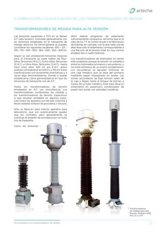 27
Acercamiento a los transformadores de medida
5. FABRICACIÓN Y CLASIFICACIÓN DE LOS TRANSFORMADORES DE MEDIDA
Las tensiones superiores a 72,5 kV se llaman
A.T. (alta tensión). Coinciden generalmente con
las tensiones empleadas en el transporte de
energía eléctrica. De forma general se pueden
considerar los siguientes escalones: 100 – 123 -
145 - 170 - 245 - 300 - 362 - 420 - 550 - 800 kV.
Según se van empleando tensiones mayores
para el transporte se suele hablar de Muy-
Altas Tensiones (M.A.T.), Extra-Altas Tensiones
(E.A.T.) o Ultra-Altas Tensiones (U.A.T.). Hasta
hace unos años 420 kV era E.A.T.; ahora
podrían considerarse así 525 kV y 765 kV. Estas
clasiﬁcaciones son puramente orientativas y a
veces algo desorientadoras. Donde sí puede
establecerse cierta generalidad es en que las
tensiones de transporte son de A.T.
Todos los transformadores de tensión
empleados en A.T. son monofásicos. Los
transformadores combinados de medida y
los transformadores de tensión capacitivos
sí que resultan rentables en algunos casos.
Casi todos los aparatos son de tipo columna y
llevan aislador exterior de porcelana o silicona.
Sólo se fabrican para interior aparatos para
laboratorio, que son prácticamente iguales
que los normales, pero generalmente se
sustituye el aislador de porcelana por un tubo
liso de baquelita.
Como las tensiones son muy elevadas es
TRANSFORMADORES DE MEDIDA PARA ALTA TENSIÓN
difícil realizar programas de aislamiento
suﬁcientemente compactos, de forma que en el
caso de los T.T. es común acudir a la fabricación
de bobinas en cascada, con lo que cada una de
ellas lleva sólo el aislamiento correspondiente a
una fracción de la tensión total. Es muy común
emplear dos o cuatro bobinas.
Los transformadores de intensidad no tienen
este problema porque la tensión se establece
entre los bobinados primarios y secundarios, y
no entre extremos de un mismo arrollamiento.
Los secundarios se agrupan entonces en
una caja metálica que se aísla del primario
mediante papel impregnado en aceite. Las
tomas secundarias de baja tensión salen de
la caja y llegan hasta el bloque de bornes a
través de un tubo metálico. Este tubo lleva un
aislamiento en pasamuros condensador de
papel más aceite con pantallas metálicas.
› Transformadores
de medida para alta
tensión. Modelos DDB,
KA, CA y UTF.
 