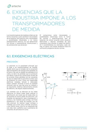 28 Acercamiento a los transformadores de medida
6. EXIGENCIAS QUE LA
INDUSTRIA IMPONE A LOS
TRANSFORMADORES
DE MEDIDA
Los transformadores de medida se fabrican de
forma industrial y para satisfacer necesidades
de la industria. Son pues los usos, necesidades
y posibilidades industriales, y no meros
planteamientos teóricos, los que determinan
sus formas y características constructivas y
las prestaciones que alcanzan.
6.1. EXIGENCIAS ELÉCTRICAS
El compromiso entre necesidades y
posibilidades industriales toma la forma
de normas y especiﬁcaciones que se
redactan de común acuerdo entre usuarios,
fabricantes y algunas entidades de tipo
corporativo que asumen el papel de árbitro.
Al ir coordinándose los mercados, cada vez
más se ejerce una fuerte tendencia hacia la
uniﬁcación progresiva de las normas.
La precisión es la propiedad principal que
se pide a los transformadores de medida.
Quedó dicho que el empleo de la conversión
electromagnética de energía tiene pérdidas en
el hierro a las que se añaden las pérdidas en el
cobre, es decir, las pérdidas que se producen
por efecto Joule en los conductores al paso de
la corriente. Estas pérdidas son las causantes
de que no salga todo lo que entra, es decir, que
se produzca un error. Como las magnitudes
eléctricas medidas, tensión e intensidad,
tienen carácter vectorial, el error es también
vectorial, esto es, que hay error en módulo y
en argumento. Solemos denominarlos errores
de relación y de ángulo respectivamente.
Las medidas que se efectúan en las redes
eléctricas no tienen todas igual carácter ni
signiﬁcación, de modo que en todas ellas no
se necesita el mismo grado de precisión. Las
medidas de laboratorio, para investigación y
control, y las medidas para contaje, con ﬁnes
estadísticos y de venta de energía, son las
más precisas. Se realizan luego contajes y
medidas que sirven para controlar procesos,
y por último otras cuyo ﬁn es solamente dar
una idea más cualitativa que cuantitativa de
conjuntos de procesos en curso.
PRECISIÓN
I'1
I2
Im
Iw
Io
E2
U2
I2xR2
I2xRc
I2xXc
I`1 I2
Io
Zo Zc
U2
E2
I`1 = I2 (ideal)
I`1= I2+Io
Error=
I0
100 =
I0
100
I´1 I2
 