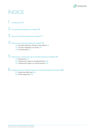 Acercamiento a los transformadores de medida
ÍNDICE
1. Introducción | 4
2. Por qué transformadores de medida | 5
3. Qué son los transformadores de medida | 7
4.Cómo son los transformadores de medida | 9
4.1. Circuitos eléctricos. Primario. Secundario | 9
4.2. Circuito magnético. El núcleo | 10
4.3. El aislamiento | 11
5. Fabricación y clasiﬁcación de los transformadores de medida | 12
5.1. Fabricación | 13
5.2. Clasiﬁcación según su emplazamiento | 20
5.3. Clasiﬁcación según su nivel de tensión | 23
6.Exigencias que la industria impone a los transformadores de medida | 26
6.1. Exigencias eléctricas | 52
6.2. Otras exigencias | 53
 
