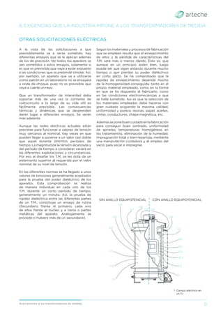 31
Acercamiento a los transformadores de medida
A la vista de las solicitaciones a que
previsiblemente va a verse sometido, hay
diferentes ensayos que se le aplican además
de los de precisión. No todos los aparatos se
ven sometidos a estos ensayos, solamente si
es que es previsible que vaya a estar expuesto
a las condiciones que se pretende simular. Así,
por ejemplo, un aparato que va a utilizarse
como patrón en un laboratorio no se ensayará
a onda de choque, pues no es previsible que
vaya a caerle un rayo.
Que un transformador de intensidad deba
soportar más de una vez la corriente de
cortocircuito a lo largo de su vida útil es
fácilmente previsible. Las consecuencias
térmicas y dinámicas que se desprenden
darán lugar a diferentes ensayos. Se verán
más adelante.
Aunque las redes eléctricas actuales están
previstas para funcionar a valores de tensión
muy cercanos al nominal, hay veces en que
pueden llegar a ponerse a un valor casi doble
que aquél durante distintos períodos de
tiempo. La magnitud de la tensión alcanzada y
del período de tiempo a considerar variará en
las diferentes explotaciones y circunstancias.
Por eso al diseñar los T.M. se les dota de un
aislamiento superior al requerido por el valor
nominal de su nivel de tensión.
En las diferentes normas se ha llegado a unos
valores de tensiones generalmente aceptados
para la prueba del poder dieléctrico de los
aparatos. Esta comprobación se realiza
de manera individual en cada uno de los
T.M. durante un corto período de tiempo,
generalmente un minuto. Así, la prueba de
rigidez dieléctrica entre las diferentes partes
de un T.M., constituye un ensayo de rutina
(Secundario frente al primario, cada uno
de ellos frente al núcleo y a tierra o partes
metálicas del aparato. Análogamente se
procede si hubiera más de un secundario).
OTRAS SOLICITACIONES ELÉCTRICAS
Según los materiales y procesos de fabricación
que se empleen resulta que el envejecimiento
de ellos y la pérdida de características del
T.M. será más o menos rápido. Esto es, que
aunque en un principio aíslen bien, luego
puede ser que sigan aislando durante mucho
tiempo o que pierdan su poder dieléctrico
en corto plazo. Se ha comprobado que la
rapidez de envejecimiento depende mucho
de la homogeneidad conseguida, tanto en el
propio material empleado, como en la forma
en que se ha dispuesto al fabricarlo, como
en las condiciones electromecánicas a que
se halla sometido. Así es que la selección de
los materiales empleados debe hacerse con
gran cuidado exigiendo la máxima calidad,
uniformidad y pureza: resinas, papel, aceites,
cintas, conductores, chapa magnética, etc.
Ademásseponebuencuidadoenlafabricación
para conseguir buen centrado, uniformidad
de aprietes, temperaturas homogéneas en
los tratamientos, eliminación de la humedad,
impregnación total y bien repartida; mediante
una manipulación cuidadosa y el empleo del
vacío para secar e impregnar.
6. EXIGENCIAS QUE LA INDUSTRIA IMPONE A LOS TRANSFORMADORES DE MEDIDA
› Campo eléctrico en
un T.I.
SIN ANILLO EQUIPOTENCIAL CON ANILLO EQUIPOTENCIAL
0,9
0,8
0,7
0,6
0,5
0,4
0,3
0,2
0,1
0,9
0,8
0,7
0,6
0,5
0,4
0,3
0,2
0,1
 