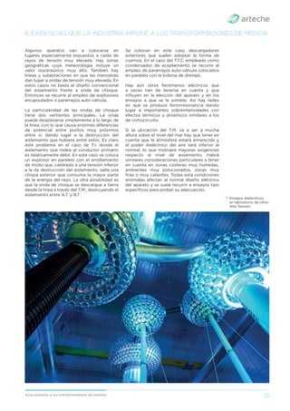 33
Acercamiento a los transformadores de medida
6. EXIGENCIAS QUE LA INDUSTRIA IMPONE A LOS TRANSFORMADORES DE MEDIDA
Algunos aparatos van a colocarse en
lugares especialmente expuestos a caída de
rayos de tensión muy elevada. Hay zonas
geográﬁcas cuya meteorología incluye un
valor isoceraúnico muy alto. También hay
líneas y subestaciones en que las maniobras
dan lugar a ondas de tensión muy elevada. En
estos casos no basta el diseño convencional
del aislamiento frente a onda de choque.
Entonces se recurre al empleo de explosores
encapsulados o pararrayos auto-válvula.
La particularidad de las ondas de choque
tiene dos vertientes principales. La onda
puede desplazarse simplemente a lo largo de
la línea, con lo que causa enormes diferencias
de potencial entre puntos muy próximos
entre sí, dando lugar a la destrucción del
aislamiento que hubiera entre estos. Es claro
este problema en el caso de T.I. donde el
aislamiento que rodea al conductor primario
es relativamente débil. En este caso se coloca
un explosor en paralelo con el arrollamiento
de modo que, calibrado a una tensión inferior
a la de destrucción del aislamiento, salte una
chispa exterior que consuma la mayor parte
de la energía del rayo. La otra posibilidad es
que la onda de choque se descargue a tierra
desde la línea a través del T.M., destruyendo el
aislamiento entre A.T. y B.T .
Se colocan en este caso descargadores
exteriores que suelen adoptar la forma de
cuernos. En el caso del T.T.C. empleado como
condensador de acoplamiento se recurre al
empleo de pararrayos auto-válvula colocados
en paralelo con la bobina de drenaje.
Hay aún otros fenómenos eléctricos que
a veces han de tenerse en cuenta y que
inﬂuyen en la elección del aparato y en los
ensayos a que se le somete. Así hay redes
en que se produce ferrorresonancia dando
lugar a importantes sobreintensidades con
efectos térmicos y dinámicos similares a los
de cortocircuito.
Si la ubicación del T.M. va a ser a mucha
altura sobre el nivel del mar hay que tener en
cuenta que la atmósfera estará enrarecida y
el poder dieléctrico del aire será inferior al
normal, lo que motivará mayores exigencias
respecto al nivel de aislamiento. Habrá
similares consideraciones particulares a tener
en cuenta en zonas costeras muy húmedas,
ambientes muy polucionados, zonas muy
frías o muy calientes. Todas esta condiciones
anómalas afectan al normal diseño eléctrico
del aparato y se suele recurrir a ensayos tipo
especíﬁcos para probar su adecuación.
› Ensayos dieléctricos
en laboratorio de Ultra-
Alta Tensión.
 