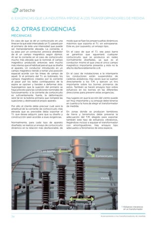34 Acercamiento a los transformadores de medida
6.2. OTRAS EXIGENCIAS
6. EXIGENCIAS QUE LA INDUSTRIA IMPONE A LOS TRANSFORMADORES DE MEDIDA
En caso de que se dé un cortocircuito en una
línea en la que esté intercalado un T.I. pasará por
el primario de éste una intensidad que puede
ser tremendamente elevada. La corriente, a
su paso por un conductor, provoca alrededor
de él un campo magnético según dijimos.
Al ser la corriente en el caso de cortocircuito
mucho más elevada que la nominal, el campo
magnético producido entonces será mucho
más intenso que el habitual para el que se diseña
el aparato. Un conductor introducido en un
campo magnético tiende a tomar una posición
espacial acorde con las líneas de campo de
aquél. Si el primario del T.I. es bobinado, los
campos magnéticos creados por la corriente
al pasar por los lados contrapuestos de la
espira se oponen y tienden a deformar ésta.
Supongamos que la sujeción del primario se
haya previsto para las condiciones nominales de
funcionamiento: si la corriente de cortocircuito
es suﬁcientemente fuerte, la deformación
será tal en la bobina primaria que romperá las
sujeciones y destrozará el propio aparato.
Por ello el cliente debe precisar cuál será la
amplitud de la corriente de cortocircuito más
elevada que es previsible deba soportar el
T.I. que desea adquirir, para que su diseño y
construcción sean acordes a esas exigencias.
Normalmente, para cada tipo de aparato
diseñado, se realiza un ensayo de cortocircuito
dinámico en la relación más desfavorable, de
MECÁNICAS
modo que se ﬁjan los amperivueltas dinámicos
máximos que soporta el T.I. sin estropearse.
Este es, por supuesto, un ensayo tipo.
En el caso de que el T.I. sea paso barra
se garantiza que aguantará cualquier
cortocircuito que se produzca en redes
normalmente diseñadas, ya que es el
conductor mismo el que crea el único campo
magnético importante presente y éste no le
afecta desfavorablemente a él.
En el caso de instalaciones a la intemperie
los conductores están suspendidos de
cadenas aisladoras. Hay veces que se sujetan
directamente a los T.M. y ejercen un tiro
importante sobre los bornes primarios de
estos. También se hacen ensayos tipo sobre
esfuerzos en los bornes en las diferentes
direcciones para prevenir estas exigencias.
Hay lugares en que la acción del viento puede
ser muy importante y su empuje debe tenerse
en cuenta a la hora de elegir el transformador
de medida.
En zonas donde se producen temblores
de tierra y terremotos debe preverse la
adecuación del T.M. elegido para soportar
también este tipo de esfuerzos vibratorios,
llegándose incluso a equipar el transformador
con amortiguadores. Hay ensayos tipo
adecuados a fenómenos de esta especie.
› Esfuerzos mecánicos
en un transformador.
Tiro en bornes
Viento
Cortocircuito
Movimiento sísmico
 