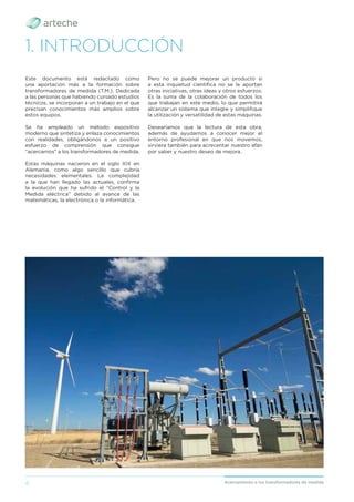 4 Acercamiento a los transformadores de medida
1. INTRODUCCIÓN
Este documento está redactado como
una aportación más a la formación sobre
transformadores de medida (T.M.). Dedicada
a las personas que habiendo cursado estudios
técnicos, se incorporan a un trabajo en el que
precisan conocimientos más amplios sobre
estos equipos.
Se ha empleado un método expositivo
moderno que sintetiza y enlaza conocimientos
con realidades, obligándonos a un positivo
esfuerzo de comprensión que consigue
“acercarnos” a los transformadores de medida.
Estas máquinas nacieron en el siglo XIX en
Alemania, como algo sencillo que cubría
necesidades elementales. La complejidad
a la que han llegado las actuales, conﬁrma
la evolución que ha sufrido el “Control y la
Medida eléctrica” debido al avance de las
matemáticas, la electrónica o la informática.
Pero no se puede mejorar un producto si
a esta inquietud cientíﬁca no se le aportan
otras iniciativas, otras ideas y otros esfuerzos.
Es la suma de la colaboración de todos los
que trabajan en este medio, lo que permitirá
alcanzar un sistema que integre y simpliﬁque
la utilización y versatilidad de estas máquinas.
Desearíamos que la lectura de esta obra,
además de ayudarnos a conocer mejor el
entorno profesional en que nos movemos,
sirviera también para acrecentar nuestro afán
por saber y nuestro deseo de mejora.
 