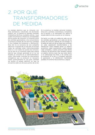 5
Acercamiento a los transformadores de medida
2. POR QUÉ
TRANSFORMADORES
DE MEDIDA
La energía eléctrica que se consume con
ﬁnes domésticos, industriales, de alumbrado
público, etc. se genera en grandes centrales
(hidráulicas, térmicas, nucleares, eólicas…) que
suelen encontrarse a distancias considerables
de los puntos de consumo. La conexión entre
las centrales generadoras y los consumidores
se produce a través de una red muy compleja
y muy mallada de transporte y distribución.
Esta red no es exclusiva de una compañía
eléctrica, ni siquiera de un solo país; en Europa
todas las centrales están interconexionadas
entre sí y con todos los puntos de consumo.
Así es que en un momento dado bien podría
decirse que energía generada en el sur de
España se consume en un electrodoméstico
sueco. Para poder controlar los intercambios
energéticos que se producen es necesario
medir continuamente en una gran cantidad
de puntos el estado eléctrico en que se
encuentra cada uno de esos puntos de la red.
En la práctica, la medida vectorial (módulo,
dirección y sentido), instantánea y simultánea
de la tensión y la intensidad nos deﬁne el
estado eléctrico de un punto en un sistema.
De hecho, se mide a la salida de cada una de
las centrales generadoras y en cada uno de los
puntos de consumo, además de a la entrada y a
la salida de cada una de las líneas que conﬂuyen
en cada subestación transformadora y de
distribución. Estas medidas tienen un objetivo
económico, saber exactamente cuánto genera
cada compañía y cuánto consume cada cliente
a efectos de facturación. Pero también coexiste
un objetivo técnico, pues hay que estar atento
a no sobrecargar las líneas, a las averías que
se producen en la red y a conseguir optimizar
la generación y la distribución, haciéndolas
posibles en la forma más económica y segura.
 