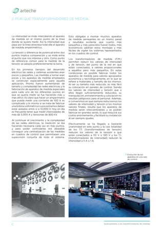 6 Acercamiento a los transformadores de medida
La intensidad se mide intercalando el aparato
de medida en el mismo punto de la línea
donde se quiere medir. Así la intensidad que
pasa por la línea atraviesa toda ella el aparato
de medida amperimétrico.
La tensión o diferencia de potencial entre dos
puntos implica comparación y se mide entre
el punto que nos interesa y otro. Como punto
de referencia común para la medida de la
tensión se adopta preferentemente la tierra.
En los primeros tiempos del desarrollo
eléctrico las redes y sistemas existentes eran
pocos y pequeños. Las medidas a tomar eran
pocas y los aparatos de medida empleados
se construían especialmente para aquella
aplicación. Pronto fueron aumentando de
tamaño y complejidad las redes eléctricas y la
fabricación de aparatos de medida especiales
para cada uno de los diferentes puntos en
que se quería medir se fue haciendo más y
más difícil. Es claro que hacer un amperímetro
que pueda medir una corriente de 100 A es
complicado y lo mismo si se trata de fabricar
una bobina voltimétrica cuyos extremos deban
estar aislados entre sí a 10.000 V. Hoy en día
es frecuente tener que medir intensidades de
más de 5.000 A y tensiones de 800 kV.
Al continuar el crecimiento y la complejidad
de las redes eléctricas, la medición se iba
haciendo necesaria cada vez en más puntos,
y para poder controlarlas era deseable
conseguir una centralización de las medidas
en cuadros de control que permitiesen una
supervisión conjunta de todo el sistema.
2. POR QUÉ TRANSFORMADORES DE MEDIDA
Esto obligaba a montar muchos aparatos
de medida semejantes en un mismo panel
y resultaba evidente que cuanto más
pequeños y más parecidos fueran todos, más
económicos saldrían estos montajes y más
fáciles de vigilar los sistemas representados
en los cuadros de control.
Los transformadores de medida (T.M.)
permiten reducir los valores de intensidad
y de tensión, del punto de la red en que
están conectados, a valores proporcionales
a aquéllos pero más pequeños. En estas
condiciones es posible fabricar todos los
aparatos de medida para valores apropiados
económica y tecnológicamente, en lo que se
reﬁere a materiales y tamaño de los mismos.
Al ser su tamaño más reducido, es más fácil
su colocación en paneles de control. Siendo
los valores de intensidad y tensión que a
ellos llegan suﬁcientemente reducidos, su
manipulación, entretenimiento y colocación no
resultan peligrosos para el personal. Además,
si convenimos en que siempre reduciremos los
valores de intensidad y tensión a los mismos
valores ﬁnales, resulta que los aparatos de
medida serán intercambiables y se podrán
fabricar en grandes series, lo que reducirá sus
costos enormemente y facilitará su instalación
al ser siempre iguales.
Efectivamente se ha llegado a bastante
unanimidad en este punto y la casi totalidad
de los T.T. (transformadores de tensión)
reducen los valores de la tensión a que
están conectados a 110 V o 100 V y los T.I.
(transformadores de intensidad) reducen la
intensidad a 5 A o 1 A.
› Evolución de los
aparatos en una sala
de control.
 