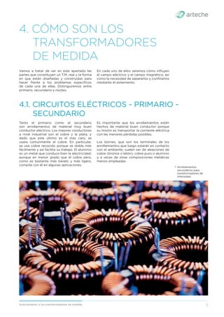9
Acercamiento a los transformadores de medida
4. CÓMO SON LOS
TRANSFORMADORES
DE MEDIDA
Vamos a tratar de ver en este apartado las
partes que constituyen un T.M. real y la forma
en que están diseñadas y construidas para
hacer frente a los problemas especíﬁcos
de cada una de ellas. Distinguiremos entre
primario, secundario y núcleo.
Tanto el primario como el secundario
son arrollamientos de material muy buen
conductor eléctrico. Los mejores conductores
a nivel industrial son el cobre y la plata, y
dado que este ultimo es el mas caro, se
usara comúnmente el cobre. En particular,
se usa cobre recocido porque se dobla más
fácilmente y así facilita su trabajo. El aluminio
es un metal que conduce bien la electricidad,
aunque en menor grado que el cobre pero,
como es bastante más barato y más ligero,
compite con él en algunas aplicaciones.
4.1. CIRCUITOS ELÉCTRICOS - PRIMARIO -
SECUNDARIO
En cada uno de ellos veremos cómo inﬂuyen
el campo eléctrico y el campo magnético, así
como la necesidad de separarlos y conﬁnarlos
mediante el aislamiento.
Es importante que los arrollamientos estén
hechos de material buen conductor porque
su misión es transportar la corriente eléctrica
con las menores pérdidas posibles.
Los bornes, que son los terminales de los
arrollamientos que luego estarán en contacto
con el ambiente, suelen ser de aleaciones de
cobre (bronce o latón), cobre puro o aluminio
y a veces de otras composiciones metálicas
menos empleadas.
› Arrollamientos
secundarios para
transformadores de
intensidad.
 