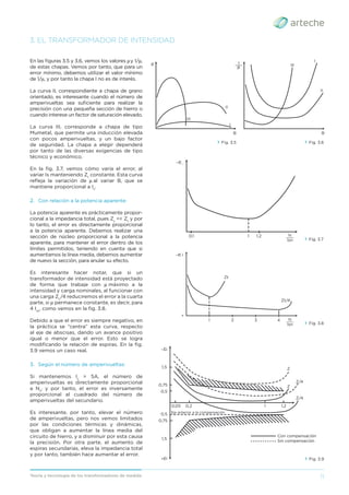 11
Teoría y tecnología de los transformadores de medida
3. EL TRANSFORMADOR DE INTENSIDAD
En las ﬁguras 3.5 y 3.6, vemos los valores μy 1/μ,
de estas chapas. Vemos por tanto, que para un
error mínimo, debemos utilizar el valor mínimo
de 1/μ, y por tanto la chapa I no es de interés.
La curva II, correspondiente a chapa de grano
orientado, es interesante cuando el número de
amperivueltas sea suﬁciente para realizar la
precisión con una pequeña sección de hierro o
cuando interese un factor de saturación elevado.
La curva III, corresponde a chapa de tipo
Mumetal, que permite una inducción elevada
con pocos amperivueltas, y un bajo factor
de seguridad. La chapa a elegir dependerá
por tanto de las diversas exigencias de tipo
técnico y económico.
En la ﬁg. 3.7, vemos cómo varía el error, al
variar Is manteniendo Zt
constante. Esta curva
reﬂeja la variación de μ al variar B, que se
mantiene proporcional a Is
.
2. Con relación a la potencia aparente:
La potencia aparente es prácticamente propor-
cional a la impedancia total, pues Zs
<< Zt
y por
lo tanto, el error es directamente proporcional
a la potencia aparente. Debemos realizar una
sección de núcleo proporcional a la potencia
aparente, para mantener el error dentro de los
límites permitidos, teniendo en cuenta que si
aumentamos la línea media, debemos aumentar
de nuevo la sección, para anular su efecto.
Es interesante hacer notar, que si un
transformador de intensidad está proyectado
de forma que trabaje con μ máximo a la
intensidad y carga nominales, al funcionar con
una carga Zt
/4 reduciremos el error a la cuarta
parte, si μ permanece constante, es decir, para
4 Isn
, como vemos en la ﬁg. 3.8.
Debido a que el error es siempre negativo, en
la práctica se “centra” esta curva, respecto
al eje de abscisas, dando un avance positivo
igual o menor que el error. Esto se logra
modiﬁcando la relación de espiras. En la ﬁg.
3.9 vemos un caso real.
3. Según el número de amperivueltas:
Si mantenemos Is
= 5A, el número de
amperivueltas es directamente proporcional
a Ns
, y por tanto, el error es inversamente
proporcional al cuadrado del número de
amperivueltas del secundario.
Es interesante, por tanto, elevar el número
de amperivueltas, pero nos vemos limitados
por las condiciones térmicas y dinámicas,
que obligan a aumentar la línea media del
circuito de hierro, y a disminuir por esta causa
la precisión. Por otra parte, el aumento de
espiras secundarias, eleva la impedancia total
y por tanto, también hace aumentar el error.
› Fig. 3.7
› Fig. 3.8
› Fig. 3.9
› Fig. 3.5
II
III
μ
I
B
› Fig. 3.6
II
III
1
___
μ
I
B
−∈i
1
Zt
Zt/4
2 3 4 Is
___
Isn
+
Z
Z
Z/4
Z/4
Eje anterior a la compensación
Con compensación
Sin compensación
−Ei
1,5
1,5
0,75
0,75
0,05 0,2 1 1,2
0,5
+Ei
0,5
0,1 1 1,2 Is
___
Isn
−∈i
 