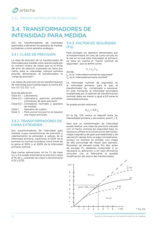 12 Teoría y tecnología de los transformadores de medida
3. EL TRANSFORMADOR DE INTENSIDAD
3.4. TRANSFORMADORES DE
INTENSIDAD PARA MEDIDA
Son los transformadores de intensidad
destinados a alimentar los aparatos de medida,
contadores y otros aparatos análogos.
3.4.1. CLASE DE PRECISIÓN
La clase de precisión de un transformador de
intensidad para medida, está caracterizada por
un número (índice de clase) que es el límite
del error de relación, expresado en tanto por
ciento para la intensidad nominal primaria
estando alimentando el transformador la
“carga de precisión”.
Las clases de precisión de los transformadores
de intensidad para medida según la norma IEC
son: 0,1, 0,2, 0,5, 1 y 3.
Guía de aplicación:
Clase 0,1 - Laboratorio.
Clase 0,2 - Laboratorio, patrones portátiles,
contadores de gran precisión.
Clase 0,5 - Contadores normales y aparatos
de medida.
Clase 1 - Aparatos de cuadro.
Clase 3 - Para usos en los que no se requiere
una mayor precisión.
3.4.2. TRANSFORMADORES DE
GAMA EXTENDIDA
Son transformadores de intensidad para
medida, cuyas características de precisión y
calentamiento se extienden a valores de la
intensidad primaria, superiores al 120% de la
nominal. Es normal considerar como límite de
la gama el 150% y el 200% de la intensidad
primaria nominal.
Para ciertas aplicaciones, en los T.I. de clase
0,2 y 0,5 puede extenderse la precisión hasta
el 1% de Ipn
, pasando las clases a denominarse
0,2S y 0,5S.
› Fig. 3.10
3.4.3. FACTOR DE SEGURIDAD
(FS)
Para proteger los aparatos alimentados por
el transformador, en caso de corto-circuito en
la red en la cual está intercalado el primario,
se tiene en cuenta el “Factor nominal de
seguridad”, que se deﬁne como:
Fs
= Ips
/ Ipn
donde,
Ips
es la “intensidad nominal de seguridad”
Ipn
es la “intensidad primaria nominal”
La intensidad nominal de seguridad, es
la intensidad primaria, para la que, el
transformador ha comenzado a saturarse.
En este momento, la intensidad secundaria
multiplicada por la relación de transformación
nominal, debe ser menor o igual a 0,9 veces la
intensidad primaria.
Se puede escribir entonces:
Kn
Iss
< 0,9 Ips
En la ﬁg. 3.10 vemos la relación entre las
intensidades primaria y secundaria, para Fs
≤ 5.
Para que un transformador de intensidad
pueda realizar una clase de precisión elevada
con un factor nominal de seguridad bajo, es
necesario utilizar en la construcción del núcleo,
chapa magnética de gran permeabilidad y de
saturación rápida. Esto se logra normalmente,
aunque no siempre es posible, con chapa
de alto porcentaje de níquel (por ejemplo:
Mumetal), de elevado coste. Por ello, antes
de escoger Fs, debemos comprobar si es
necesaria su aplicación, y en caso aﬁrmativo
consultar con el fabricante la posible
modiﬁcación del precio del transformador.
error > 10%
Fs ≤ 5
Fs ≥ 5
2 Zn
x Ipn
Zn
Zn
xIns
8
7
6
5
4
3
2
1
1 2 3 4 5 6 7 8
1
___
2
0
 