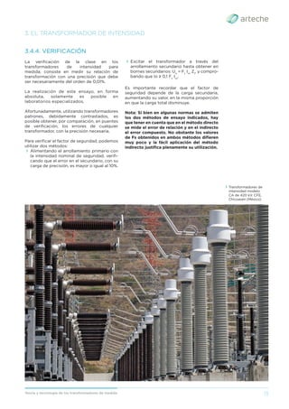 13
Teoría y tecnología de los transformadores de medida
3. EL TRANSFORMADOR DE INTENSIDAD
3.4.4. VERIFICACIÓN
La veriﬁcación de la clase en los
transformadores de intensidad para
medida, consiste en medir su relación de
transformación con una precisión que debe
ser necesariamente del orden de 0,01%.
La realización de este ensayo, en forma
absoluta, solamente es posible en
laboratorios especializados.
Afortunadamente, utilizando transformadores
patrones, debidamente contrastados, es
posible obtener, por comparación, en puentes
de veriﬁcación, los errores de cualquier
transformador, con la precisión necesaria.
Para veriﬁcar el factor de seguridad, podemos
utilizar dos métodos:
› Alimentando el arrollamiento primario con
la intensidad nominal de seguridad, veriﬁ-
cando que el error en el secundario, con su
carga de precisión, es mayor o igual al 10%.
› Excitar el transformador a través del
arrollamiento secundario hasta obtener en
bornes secundarios: Uo
= Fs
Isn
Zt
, y compro-
bando que Io ≥ 0,1 Fs
Isn
.
Es importante recordar que el factor de
seguridad depende de la carga secundaria,
aumentando su valor, en la misma proporción
en que la carga total disminuye.
Nota: Si bien en algunas normas se admiten
los dos métodos de ensayo indicados, hay
que tener en cuenta que en el método directo
se mide el error de relación y en el indirecto
el error compuesto. No obstante los valores
de Fs obtenidos en ambos métodos diﬁeren
muy poco y la fácil aplicación del método
indirecto justiﬁca plenamente su utilización.
› Transformadores de
intensidad modelo
CA de 420 kV. CFE,
Chicoasén (México).
 
