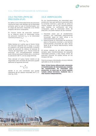 15
Teoría y tecnología de los transformadores de medida
3. EL TRANSFORMADOR DE INTENSIDAD
3.5.2. FACTOR LÍMITE DE
PRECISIÓN (FLP)
Se deﬁne como Intensidad límite de precisión
nominal al valor más elevado de la intensidad
primaria, para la cual, el transformador, con
la carga de precisión, responde a los límites
exigidos del error compuesto.
El “Factor límite de precisión nominal”
es la relación entre la intensidad límite
de precisión nominal (Ilpn
) y la intensidad
nominal primaria (Ipn
).
FLP = llpn
/ lpn
Debe tenerse en cuenta, que el factor límite
de precisión depende de la carga, y si ésta
es superior a la carga de precisión, el factor
límite de precisión es inferior al nominal. El
“Factor de seguridad” y el “Factor límite de
precisión” son conceptualmente similares,
pues indican para qué múltiplo de Ipn
comienza
la saturación del T.I. con la carga nominal.
Para calcular el nuevo factor (tanto el de
seguridad como el límite de precisión) puede
aplicarse la siguiente fórmula:
Zs
+ Z
_________
F =
A
donde A es una constante que puede
obtenerse de los valores nominales de F y Z.
(Ver ﬁg. 3.10).
3.5.3. VERIFICACIÓN
En los transformadores de intensidad para
protección, hay que veriﬁcar la precisión para
la corriente nominal, y para ello se utiliza el
mismo sistema que en los transformadores
para medida. La veriﬁcación del error
compuesto, para la intensidad límite de
precisión, se puede realizar de dos maneras:
a. Haciendo pasar por el arrollamiento
primario una intensidad prácticamente
sinusoidal, igual en valor eﬁcaz a la
intensidad límite de precisión.
b. Determinando la intensidad de excitación
para la frecuencia nominal y una tensión
prácticamente sinusoidal de valor eﬁcaz
igual al de la fuerza electromotriz límite
secundaria.
El primer método es de difícil aplicación,
excepto para transformadores de pequeña
intensidad primaria y bajo factor límite de
precisión nominal. Se puede utilizar en los
ensayos de tipo.
Para los ensayos individuales, el único método
aplicable es el de excitación
Nota: Si bien hemos diferenciado netamente
el transformador de intensidad para medida,
del transformador de intensidad para
protección, es usual que un mismo aparato
cumpla ambas funciones, mediante dos o
más núcleos independientes.
 