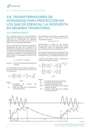16 Teoría y tecnología de los transformadores de medida
3. EL TRANSFORMADOR DE INTENSIDAD
3.6. TRANSFORMADORES DE
INTENSIDAD PARA PROTECCIÓN EN
LOS QUE ES ESENCIAL LA RESPUESTA
EN RÉGIMEN TRANSITORIO
3.6.1. GENERALIDADES
Si es necesario que el T.I. para protección
responda correctamente durante los primeros
ciclos de un cortocircuito, es necesario
sobredimensionar el núcleo para que no se
sature con la componente aperiódica.
El valor inicial de esta componente aperiódica,
dependiendo del valor de la tensión en el
momento de producirse el cortocircuito y de
las características de la línea, oscila entre 0 y √2
Icc
, siendo Icc
el valor eﬁcaz de la intensidad de
cortocircuito simétrica. Si consideramos este
valor máximo, la intensidad de cortocircuito
transitoria es:
icc
= √2 Icc
(e-t/T1
- cos wt)
donde T1
= L/R es la constante de tiempo de
la línea.
Si consideramos que la carga secundaria es
resistiva, el ﬂujo necesario en el TI para que
no se sature es:
T1
- T2
__________
φT
= φA
w T1
T2 T2
_ ___
t
T1
_ ___
t
e - e - sen wt
[3.2]
donde:
T2
= Constante de tiempo del
transformador.
φA
= Valor de cresta de la componente
sinusoidal de ﬂujo.
Para simpliﬁcar esta fórmula, se puede tomar
sen wt = - 1. Si T2
>> T1
(lo que ocurre con los
TI normales), resulta:
φT
= φA
(w T1
+ 1)
Normalmente, en líneas de alta tensión,
hay que tener en cuenta que tras el primer
cortocircuito, existe un reenganche rápido
que incrementa el ﬂujo remanente del T.I.
En la ﬁg. 3.11 se indica icc (a) y el ﬂujo del T.I. (b).
El coeﬁciente de sobredimensionamiento del
núcleo del TI (KTD
), es la relación entre φT y φA.
A partir de la fórmula [3.2] y teniendo en
cuenta el reenganche, resulta:
T2
- T1
T2
- T1
__________
__________
KTD
=
+
c
w T1
T2
w T1
T2
T2
_ ____________
(FRT + TD
)
T1
_ ___
t'
T2
_ ___
t'
T2
_ ___
TD
e - e
e - e
+ 1
+ 1
T1
_ ___
TD
[3.3]
donde:
T1 = Constante de tiempo de la línea.
T2 = Constante de tiempo del TI.
t’ = Duración del primer corto.
FRT = Tiempo de repetición del defecto
(tiempo muerto).
TD = Tiempo a partir del cual, se admite
la saturación del TI.
› Fig. 3.11
ip
(a)
φ
(b)
TD
TD
KTD
t' FRT
 