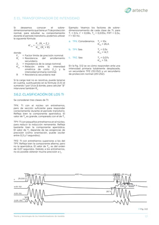 17
Teoría y tecnología de los transformadores de medida
3. EL TRANSFORMADOR DE INTENSIDAD
Si deseamos conocer el sobre-
dimensionamientoquetieneunTIdeprotección
normal, para estudiar su comportamiento
durante el período transitorio, podemos utilizar
la siguiente fórmula:
__________________
K'TD
=
Fn
(Rs
+ Zn
)
Kssc
(Rs
+ R)
donde:
Fn
= Factor límite de precisión nominal.
Rs
= Resistencia del arrollamiento
secundario.
Zn
= Impedancia de la carga nominal.
Kssc
= Relación entre la intensidad
simétrica de corto (Icc
) y la
intensidad primaria nominal.
R = Resistencia secundaria real
Si la carga real no es resistiva, puede tenerse
en cuenta, sustituyendo en la fórmula [3.3] el
sumando 1 por 1/cos β donde, para calcular “β”
interviene también Rs
.
3.6.2. CLASIFICACIÓN DE LOS TI
Se consideran tres clases de TI:
TPX: TI con el núcleo sin entrehierros,
pero de sección suﬁciente para responder
correctamente durante el período transitorio.
Reﬂeja bien la componente aperiódica. El
valor de T2
es grande, comparado con el de T1
.
TPY: TI con pequeños entrehierros en el núcleo,
para reducir la inducción remanente. Reﬂeja
bastante bien la componente aperiódica.
El valor de T2
depende de las exigencias de
precisión (como orientación, puede oscilar
entre 0,3 y 1 segundos).
TPZ: TI con entrehierros superiores a los del
TPY. Reﬂeja bien la componente alterna, pero
no la aperiódica. El valor de T2
, es del orden
de 0,07 segundos. Debido a los entrehierros,
no es posible obtener mucha precisión a In
.
Ejemplo: Veamos los factores de sobre-
dimensionamiento de cada clase de TI, para
T1
= 0,1s, t’ = 0,08s, TD
= 0,035s, FRT = 0,5s,
f = 50 Hz.
a. TPX. Consideramos T2
= 10s
KTD
= 26,4.
b. TPY. Sea T2
= 0,5s
KTD
= 14,7.
c. TPZ. Sea T2
= 0,07s
KTD
= 7,6.
En la ﬁg. 3.12 se ve cómo responden ante una
intensidad primaria totalmente desplazada,
un secundario TPZ (1S1-1S2) y un secundario
de protección normal (2S1-2S2).
› Fig. 3.12
97 ms 95 ms
28.400 A
0,815 A 0,104 A
267 A
400 ms
29.200 A
I1
Ie(1S1-1S2)
I2(1S1-1S2)
I2(2S1-2S2)
173 A
 