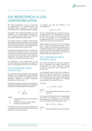 19
Teoría y tecnología de los transformadores de medida
3. EL TRANSFORMADOR DE INTENSIDAD
3.8. RESISTENCIA A LOS
CORTOCIRCUITOS
Por estar conectados en serie a las líneas
de alimentación, los transformadores de
intensidad están sometidos a las mismas
sobretensiones y sobreintensidades que éstas.
En general, estas sobreintensidades son muy
superiores a las intensidades nominales de
los TI y originan efectos térmicos y dinámicos
que pueden dañar el transformador.
Los efectos térmicos obligan a dimensionar
adecuadamente el primario del TI. Se considera
que todo el calor producido queda almacenado
en el conductor primario, cuyo calentamiento
máximo se determina en cada norma.
Para evitar que el transformador se rompa por
los esfuerzos dinámicos que se producen en
el primario, es necesario adecuar una sujeción
mecánica en dicho primario. Estos esfuerzos
mecánicos, son función del valor máximo de
cresta de la intensidad de cortocircuito.
La resistencia a los cortocircuitos de los
transformadores de intensidad, se determina
por las intensidades límite térmica y dinámica.
3.8.1. INTENSIDAD LÍMITE
TÉRMICA (Ith)
Es el valor eﬁcaz más elevado de la intensidad
primaria, que el transformador puede soportar
al efecto Joule durante un segundo sin sufrir
deterioro, estando el circuito secundario
conectado en cortocircuito.
Conocida la potencia máxima de cortocircuito
de la línea en la que está colocado el TI, podemos
calcular la intensidad térmica con la fórmula:
Ith
=
3 x V
P
___________
donde:
Ith
= Intensidad térmica de cortocircuito
(kA ef.)
P = Potencia de cortocircuito (MVA)
V = Tensión compuesta (kV)
Si la duración del cortocircuito es diferente de
1 segundo (entre 0,5 y 5) debe indicarse esta
duración a continuación de Ith
.
La relación que liga los tiempos y las
intensidades es:
Ith1
x√t1 = Ith2
x√t2
Para los transformadores de clase térmica A,
se puede admitir una densidad de corriente
de 180 A/mm2
en los conductores de cobre,
lo que corresponde a un incremento de
temperatura de 235˚C. (La norma IEEE/ANSI
es algo más severa en este aspecto).
Salvo indicación contraria, los TI se construyen
con Ith
= 80 In pero puede fabricarse incluso
con Ith
= 1000 In. Sin embargo, hay que tener en
cuenta que en este caso se reducen la potencia
y clase de precisión que puede suministrar un
determinado tipo de aparato al disminuir los
amperivueltas nominales. (Ver 3.3).
3.8.2. INTENSIDAD LÍMITE
DINÁMICA (Idyn)
Es el valor de cresta de la primera amplitud
de la intensidad que puede soportar un
transformador sin sufrir deterioro, cuando
el circuito secundario está conectado en
cortocircuito.
La intensidad dinámica de corto se obtiene a
partir de la térmica, teniendo en cuenta que
ésta viene dada en valor eﬁcaz y aquélla en
valor de cresta máximo. El coeﬁciente debido
a la componente aperiódica, se considera
normalmente 1,8 (normas IEC, etc.).
Por tanto:
Idyn
= 1,8 √2 Ith. = 2,5 Ith
donde:
Idyn
= Intensidaddinámicadecortocircuito
(kA pk.)
En la norma IEEE/ANSI, ambas intensidades
se deﬁnen por separado y la intensidad
límite dinámica se expresa en kA ef. con una
corriente totalmente desplazada. Es decir:
Ipk = 2 x√2 x Idyn
= 2,83 Idyn
donde
Idyn
= Intensidad dinámica nominal (kA pk.)
 