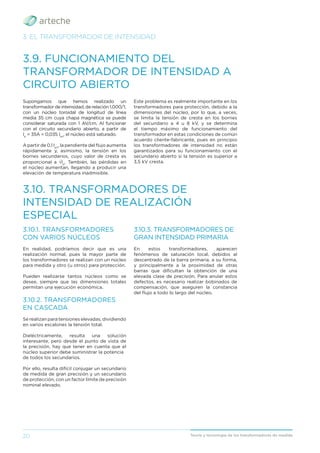 20 Teoría y tecnología de los transformadores de medida
3. EL TRANSFORMADOR DE INTENSIDAD
3.9. FUNCIONAMIENTO DEL
TRANSFORMADOR DE INTENSIDAD A
CIRCUITO ABIERTO
Supongamos que hemos realizado un
transformador de intensidad, de relación 1.000/1,
con un núcleo toroidal de longitud de línea
media 35 cm cuya chapa magnética se puede
considerar saturada con 1 AV/cm. Al funcionar
con el circuito secundario abierto, a partir de
Ip
= 35A = 0,035 Ipn
, el núcleo está saturado.
A partir de 0,1 Ipn
, la pendiente del ﬂujo aumenta
rápidamente y, asimismo, la tensión en los
bornes secundarios, cuyo valor de cresta es
proporcional a √Ip
. También, las pérdidas en
el núcleo aumentan, llegando a producir una
elevación de temperatura inadmisible.
Este problema es realmente importante en los
transformadores para protección, debido a la
dimensiones del núcleo, por lo que, a veces,
se limita la tensión de cresta en los bornes
del secundario a 4 u 8 kV, y se determina
el tiempo máximo de funcionamiento del
transformador en estas condiciones de común
acuerdo cliente-fabricante, pues en principio
los transformadores de intensidad no están
garantizados para su funcionamiento con el
secundario abierto si la tensión es superior a
3,5 kV cresta.
3.10. TRANSFORMADORES DE
INTENSIDAD DE REALIZACIÓN
ESPECIAL
3.10.1. TRANSFORMADORES
CON VARIOS NÚCLEOS
En realidad, podríamos decir que es una
realización normal, pues la mayor parte de
los transformadores se realizan con un núcleo
para medida y otro (u otros) para protección.
Pueden realizarse tantos núcleos como se
desee, siempre que las dimensiones totales
permitan una ejecución económica.
3.10.2. TRANSFORMADORES
EN CASCADA
Se realizan para tensiones elevadas, dividiendo
en varios escalones la tensión total.
Dieléctricamente, resulta una solución
interesante, pero desde el punto de vista de
la precisión, hay que tener en cuenta que el
núcleo superior debe suministrar la potencia
de todos los secundarios.
Por ello, resulta difícil conjugar un secundario
de medida de gran precisión y un secundario
de protección, con un factor límite de precisión
nominal elevado.
3.10.3. TRANSFORMADORES DE
GRAN INTENSIDAD PRIMARIA
En estos transformadores, aparecen
fenómenos de saturación local, debidos al
descentrado de la barra primaria, a su forma,
y principalmente a la proximidad de otras
barras que diﬁcultan la obtención de una
elevada clase de precisión. Para anular estos
defectos, es necesario realizar bobinados de
compensación, que aseguren la constancia
del ﬂujo a todo lo largo del núcleo.
 