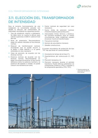 21
Teoría y tecnología de los transformadores de medida
3.11. ELECCIÓN DEL TRANSFORMADOR
DE INTENSIDAD
Para el correcto funcionamiento de una
instalación, es conveniente estudiar con
detalle la elección del trasformador de
intensidad, recordando los siguientes puntos:
1. Tipo de instalación, interior o intemperie.
Se debe tener en cuenta la altitud, para
valores superiores a 1.000 m. sobre el nivel
del mar.
2. Nivel de aislamiento. Recomendamos
elegir los valores indicados en las diversas
normas.
3. Relación de transformación nominal,
recordando que se puede recurrir a
la doble o triple relación y a la gama
extendida, en caso necesario.
4. Clase de precisión, de acuerdo con las
diversas normas.
5. Potencia nominal, de acuerdo con las
diversas normas. Recomendando no
elegir una potencia excesiva. Si hay mucha
diferencia entre la potencia nominal y la
potencia del aparato a instalar, se puede
colocar una resistencia en serie.
3. EL TRANSFORMADOR DE INTENSIDAD
6. Factor nominal de seguridad (en caso
necesario).
7. Factor límite de precisión nominal.
(Transformadores para protección).
8. Intensidades límites térmica y dinámica.
No conviene excederse, pues en ciertas
circunstancias estas exigencias pueden
encarecer mucho el transformador.
9. Frecuencia nominal.
10. Número de secundarios (núcleos).
11. Detalles constructivos.
Si existen secundarios de protección de tipo
“TP” hay que tener en cuenta también:
12. Constante de tiempo de la línea (T1
).
13. Características del cortocircuito (t’, FRT,
TD
).
14. Precisión necesaria a In.
15. Precisión necesaria durante el período
transitorio. Puede referirse solamente a la
componente simétrica (TPZ) o también a
la componente aperiódica (TPX, TPY).
› Transformadores de
intensidad de 800 kV.
FSK (Rusia).
 