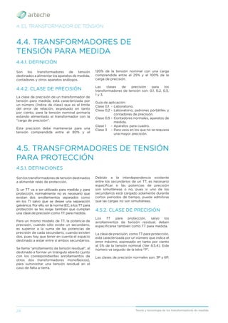 24 Teoría y tecnología de los transformadores de medida
4.4. TRANSFORMADORES DE
TENSIÓN PARA MEDIDA
4.5. TRANSFORMADORES DE TENSIÓN
PARA PROTECCIÓN
4.4.1. DEFINICIÓN
Son los transformadores de tensión
destinados a alimentar los aparatos de medida,
contadores y otros aparatos análogos.
4.4.2. CLASE DE PRECISIÓN
La clase de precisión de un transformador de
tensión para medida, está caracterizada por
un número (índice de clase) que es el límite
del error de relación, expresado en tanto
por ciento, para la tensión nominal primaria
estando alimentado el transformador con la
“carga de precisión”.
Esta precisión debe mantenerse para una
tensión comprendida entre el 80% y el
4.5.1. DEFINICIONES
Son los transformadores de tensión destinados
a alimentar relés de protección.
Si un TT va a ser utilizado para medida y para
protección, normalmente no es necesario que
existan dos arrollamientos separados como
en los TI salvo que se desee una separación
galvánica. Por ello, en la norma IEC, a los TT para
protección se les exige también que cumplan
una clase de precisión como TT para medida.
Para un mismo modelo de TT, la potencia de
precisión, cuando sólo existe un secundario,
es superior a la suma de las potencias de
precisión de cada secundario, cuando existen
dos, pues hay que tener en cuenta el espacio
destinado a aislar entre sí ambos secundarios.
Se llama “arrollamiento de tensión residual”, al
destinado a formar un triángulo abierto (junto
con los correspondientes arrollamientos de
otros dos transformadores monofásicos),
para suministrar una tensión residual en el
caso de falta a tierra.
120% de la tensión nominal con una carga
comprendida entre el 25% y el 100% de la
carga de precisión.
Las clases de precisión para los
transformadores de tensión son: 0,1, 0,2, 0,5,
1 y 3.
Guía de aplicación:
Clase 0,1 - Laboratorio.
Clase 0,2 - Laboratorio, patrones portátiles y
contadores de precisión.
Clase 0,5 - Contadores normales, aparatos de
medida.
Clase 1 - Aparatos para cuadro.
Clase 3 - Para usos en los que no se requiera
una mayor precisión.
Debido a la interdependencia existente
entre los secundarios de un TT, es necesario
especiﬁcar si las potencias de precisión
son simultáneas o no, pues si uno de los
secundarios está cargado solamente durante
cortos períodos de tiempo, puede admitirse
que las cargas no son simultáneas.
4.5.2. CLASE DE PRECISIÓN
Los TT para protección, salvo los
arrollamientos de tensión residual, deben
especiﬁcarse también como TT para medida.
La clase de precisión, como TT para protección,
está caracterizada por un número que indica el
error máximo, expresado en tanto por ciento
al 5% de la tensión nominal (Ver 8.5.4). Este
número va seguido de la letra “P”.
Las clases de precisión normales son: 3P y 6P.
4. EL TRANSFORMADOR DE TENSIÓN
 
