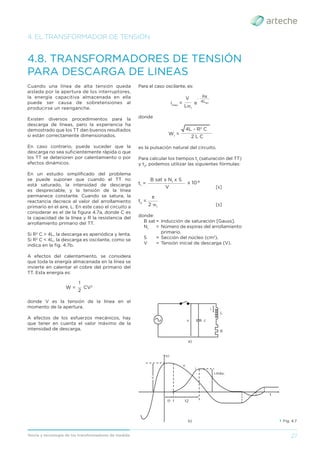 27
Teoría y tecnología de los transformadores de medida
4. EL TRANSFORMADOR DE TENSIÓN
4.8. TRANSFORMADORES DE TENSIÓN
PARA DESCARGA DE LINEAS
Cuando una línea de alta tensión queda
aislada por la apertura de los interruptores,
la energía capacitiva almacenada en ella
puede ser causa de sobretensiones al
producirse un reenganche.
Existen diversos procedimientos para la
descarga de líneas, pero la experiencia ha
demostrado que los TT dan buenos resultados
si están correctamente dimensionados.
En caso contrario, puede suceder que la
descarga no sea suﬁcientemente rápida o que
los TT se deterioren por calentamiento o por
efectos dinámicos.
En un estudio simpliﬁcado del problema
se puede suponer que cuando el TT no
está saturado, la intensidad de descarga
es despreciable, y la tensión de la línea
permanece constante. Cuando se satura, la
reactancia decrece al valor del arrollamiento
primario en el aire, L. En este caso el circuito a
considerar es el de la ﬁgura 4.7a, donde C es
la capacidad de la línea y R la resistencia del
arrollamiento primario del TT.
Si R2
C > 4L, la descarga es aperiódica y lenta.
Si R2
C < 4L, la descarga es oscilante, como se
indica en la ﬁg. 4.7b.
A efectos del calentamiento, se considera
que toda la energía almacenada en la línea se
invierte en calentar el cobre del primario del
TT. Esta energía es:
2
__
W = CV2
1
donde V es la tensión de la línea en el
momento de la apertura.
A efectos de los esfuerzos mecánicos, hay
que tener en cuenta el valor máximo de la
intensidad de descarga.
Para el caso oscilante, es:
LW1
____
imax
= e
V
4LW1
_ _______
Rπ
donde
W1
=
2 L C
4L - R2
C
__________________
es la pulsación natural del circuito.
Para calcular los tiempos t1
(saturación del TT)
y t2
, podemos utilizar las siguientes fórmulas:
t1
= x 10-8
V
B sat x N1
x S
______________________
[s]
t2
=
2 W1
π
______
[s]
donde:
B sat = Inducción de saturación [Gauss].
N1
= Número de espiras del arrollamiento
primario.
S = Sección del núcleo (cm2
).
V = Tensión inicial de descarga (V).
› Fig. 4.7
a)
v
v
c
i
L
t1
v,i
v
i
t
i.máx.
t2
R
b)
 