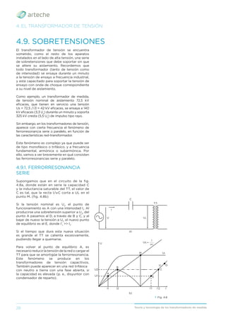 28 Teoría y tecnología de los transformadores de medida
4. EL TRANSFORMADOR DE TENSIÓN
4.9. SOBRETENSIONES
El transformador de tensión se encuentra
sometido, como el resto de los aparatos
instalados en el lado de alta tensión, una serie
de sobretensiones que debe soportar sin que
se altere su aislamiento. Recordemos que
todo transformador (tanto de tensión como
de intensidad) se ensaya durante un minuto
a la tensión de ensayo a frecuencia industrial,
y está capacitado para soportar la tensión de
ensayo con onda de choque correspondiente
a su nivel de aislamiento.
Como ejemplo, un transformador de medida,
de tensión nominal de aislamiento 72,5 kV
eﬁcaces, que tienen en servicio una tensión
Us = 72,5 /√3 = 42 kV eﬁcaces, se ensaya a 140
kV eﬁcaces (3,3 Us
) durante un minuto y soporta
325 kV cresta (5,5 Us
) de impulso tipo rayo.
Sin embargo, en los transformadores de tensión,
aparece con cierta frecuencia el fenómeno de
ferrorresonancia serie o paralelo, en función de
las características red-transformador.
Este fenómeno es complejo ya que puede ser
de tipo monofásico o trifásico, y a frecuencia
fundamental, armónica o subarmónica. Por
ello, vamos a ver brevemente en qué consisten
las ferrorresonancias serie y paralelo.
4.9.1. FERRORRESONANCIA
SERIE
Supongamos que en el circuito de la fig.
4.8a, donde están en serie la capacidad C
y la inductancia saturable del TT, el valor de
C es tal, que la recta I/WC corta a UL en el
punto M. (fig. 4.8b)
Si la tensión nominal es U1
, el punto de
funcionamiento es A con una intensidad I1
. Al
producirse una sobretensión superior a U2
, del
punto A pasamos al D, a través de B y C, y al
bajar de nuevo la tensión a U1
, el nuevo punto
de equilibrio es el E, donde I’1
>> I1
.
Si el tiempo que dura esta nueva situación
es grande el TT se calienta excesivamente,
pudiendo llegar a quemarse.
Para volver al punto de equilibrio A, es
necesario reducir la tensión de la red o cargar el
TT para que se amortigüe la ferrorresonancia.
Este fenómeno se produce en los
transformadores de tensión capacitivos.
También puede aparecer en una red trifásica
con neutro a tierra con una fase abierta, si
la capacidad es elevada (p. e., disyuntor con
condensador de reparto).
› Fig. 4.8
_____
I
Uc =
WC
a)
C
T.T.
I
U
U
U
A
I1
E
I'2
C
I
D
B
I2
M
I'1
U2
U1
UL
UL
b)
 