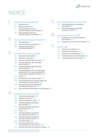 Teoría y tecnología de los transformadores de medida
ÍNDICE
1. Transformadores de medida | 4
1.1. Deﬁniciones | 4
1.2. Objetivos básicos | 4
1.3. Generalidades sobre los
transformadores de intensidad | 5
1.4 Generalidades sobre los
transformadores de tensión | 6
2. Teoría del transformadores de medida | 7
2.1. Fundamentos | 7
2.2. Transformador equivalente | 8
2.3. Esquema equivalente
del transformador | 8
3. El transformador de intensidad | 9
3.1. Ecuaciones generales | 9
3.2. Diagrama vectorial | 9
3.3. Errores de intensidad y de fase | 10
3.4. Transformadores de intensidad
para medida | 12
3.5. Transformadores de intensidad
para protección | 14
3.6. Transformadores de intensidad para
protección en los que es esencial la
respuesta en régimen transitorio | 16
3.7. Carga | 18
3.8. Resistencia a los cortocircuitos | 19
3.9. Funcionamiento del Transformador de
Intensidad a circuito abierto | 20
3.10. Transformadores de intensidad
de realización especial | 20
3.11. Elección del transformador de intensidad | 21
4. El transformador de tensión | 22
4.1. Ecuaciones generales | 22
4.2. Diagrama vectorial | 22
4.3. Errores de tensión y fase | 23
4.4. Transformadores de tensión
para medida | 24
4.5. Transformadores de tensión
para protección | 24
4.6. Carga | 25
4.7. Transformadores de tensión
de realización especial | 26
4.8. Transformadores de tensión
para descarga de lineas | 27
4.9. Sobretensiones | 28
4.10. Funcionamiento del TT con
el secundario en cortocircuito | 30
4.11. Elección del transformador de tensión | 30
5. Otros transformadores de medida | 31
5.1. Transformadores combinados
de medida | 31
5.2. Transformadores de tensión
capacitivos (TTC) | 32
6. El aislamiento dieléctrico | 33
6.1. Aislamiento en transformadores
de medida | 33
6.2. Ensayos de control de aislamiento | 34
7. Normas | 35
7.1. Normas consultadas | 35
7.2. Niveles de aislamiento | 35
7.3. Condiciones ambientales | 35
7.4. Transformadores de intensidad | 36
7.5. Transformadores de tensión | 43
 