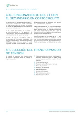 30 Teoría y tecnología de los transformadores de medida
4. EL TRANSFORMADOR DE TENSIÓN
4.11. ELECCIÓN DEL TRANSFORMADOR
DE TENSIÓN
Al realizar la elección del transformador
de tensión, debemos tener en cuenta los
siguientes puntos:
4.10. FUNCIONAMIENTO DEL TT CON
EL SECUNDARIO EN CORTOCIRCUITO
Se llama “potencia de calentamiento” de un TT
a la máxima potencia que puede suministrar
en régimen permanente, sin que se excedan
los límites de calentamiento, cuando la tensión
secundaria es la nominal.
Si la carga secundaria es superior a
la correspondiente a la potencia de
calentamiento, el TT puede deteriorarse si no
se limita el tiempo de funcionamiento.
Cuando el circuito secundario está en
cortocircuito, la intensidad secundaria está
limitada solamente por la impedancia interna
del TT, por lo que el tiempo que el TT puede
funcionar en estas condiciones es muy breve.
En algunas normas se exige que este tiempo
sea como mínimo 1 segundo.
Se puede proteger el TT, colocando fusibles
o disyuntores en el circuito secundario,
pero hay que tener en cuenta que un fallo
de estos dispositivos puede dar lugar al
funcionamiento intempestivo del sistema de
protección de la subestación.
Como gran parte de los fallos de los TT por
cortocircuito secundario se producen por un
mal conexionado de este cortocircuito, resulta
práctico colocar fusibles de forma provisional,
hasta comprobar que la instalación es correcta.
1. Tipo de instalación, interior o intemperie.
Se debe tener en cuenta la altitud, para
valores superiores a 1.000 m sobre el nivel
del mar.
2. Nivel de aislamiento.
3. Relación de transformación nominal.
4. Clase de precisión.
5. Potencia de precisión.
6. Factor de tensión.
7. Frecuencia nominal.
8. Número de secundarios.
9. Detalles constructivos.
 