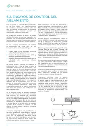 34 Teoría y tecnología de los transformadores de medida
Para asegurar su correcto funcionamiento,
en servicio, todos los transformadores
se someten a diversos ensayos antes de
salir de fábrica. Reﬁriéndonos al problema
dieléctrico, los ensayos pueden ser
individuales, de tipo o especiales.
En los ensayos de tipo, se veriﬁca el diseño
del transformador en general y pueden ser
evitados, con la conformidad del cliente, si el
fabricante presenta certiﬁcados de ensayo de
transformadores del mismo modelo o similar.
En los ensayos individuales, se veriﬁca
el aislamiento de cada uno de los
transformadores, pudiendo distinguir:
1. Ensayo dieléctrico a frecuencia industrial
entre alta tensión y baja tensión.
2. Ensayos de descargas parciales (DP), y
tangente del ángulo de pérdidas.
3. Diversos ensayos dieléctricos a frecuencia
industrial, entre elementos aislados
próximos.
El primer ensayo, consiste en someter el
aislamiento entre alta y baja tensión, a
gradientes de tensión muy superiores a los
que va a tener en servicio, durante un breve
período de tiempo, generalmente un minuto.
Este ensayo es clásico y permite garantizar
un cierto coeﬁciente de seguridad en el
aislamiento. Sin embargo, sucede a menudo
que un transformador que haya soportado
este ensayo, tenga una vida activa inferior a
la prevista. Esto puede ocurrir por pequeños
defectos en el aislamiento, que no han
podido ser detectados y que han provocado
su envejecimiento prematuro. Ante este
importante problema, se vienen realizando
con éxito los ensayos de veriﬁcación de
descargas parciales.
En el segundo grupo de ensayos, tenemos
primero el ensayo de descargas parciales,
que consiste en detectar las pequeñas
descargas que se producen entre las paredes
de las cavidades que existen en el aislamiento
cuando es defectuoso. En la ﬁg. 6.2a, se
representa un dieléctrico defectuoso sometido
a tensión alterna. La tensión entre las paredes
opuestas de la cavidad es superior a la del
aislante contiguo, debido a la menor constante
dieléctrica del gas.
Asimismo, la rigidez de éste, es inferior a la
del resto del aislante, especialmente si existe
cierto grado de vacío (ley de Paschen). Por
todo ello, se producen descargas entre
los extremos de la cavidad, a una tensión
de servicio muy inferior a la de rigidez del
aislante, que alteran el mismo poco a poco.
6.2. ENSAYOS DE CONTROL DEL
AISLAMIENTO
6. EL AISLAMIENTO DIELÉCTRICO
› Fig. 6.2
Estas descargas son de alta frecuencia y
pueden detectarse como se indica en la ﬁg.
6.2b, donde C1
es la capacidad del dieléctrico
en paralelo con la cavidad, C2
es la capacidad
de la cavidad y C3
la del dieléctrico en serie
con ella. La capacidad Ck
(de acoplamiento)
sirve para detectar más fácilmente la DP
(aparente) en la impedancia Z.
Existen diversos procedimientos, según la
norma IEC 60270, pero el más adecuado para
los TM es la medida de la descarga aparente
en pC. En ARTECHE se miden las DP de los
transformadores desde hace más de 50 años.
Este ensayo no es destructivo, y por lo tanto,
permite veriﬁcar las posibles mejoras del
aislamiento, en función del tratamiento realizado.
También permite veriﬁcar si el ensayo dieléctrico
a frecuencia industrial ha dañado el aislamiento,
contrastando el nivel de las descargas parciales
antes y después de dicho ensayo.
Elensayodelatangentedelángulodepérdidas
(Tg δ) es un excelente indicador de la calidad
del tratamiento en los transformadores de
papel-aceite y permite conocer la evolución
del aislamiento en servicio.
En el tercer grupo de ensayos, podemos incluir
los realizados para veriﬁcar el aislamiento
entre bobinados aislados de un mismo
arrollamiento, entre secundarios, etc.
Finalmente, conviene citar el análisis
cromatográﬁco de los gases disueltos en
el aceite, para los transformadores de alta
tensión que llevan cierto tiempo en servicio.
Mediante este ensayo puede detectarse
cualquier anomalía, bien sea de tipo térmico,
DP, etc., antes de que se produzca el fallo
total del aislamiento, pero sólamente puede
realizarse en laboratorios especializados y su
coste es elevado.
 