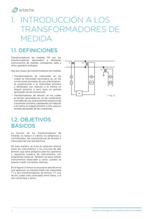 4 Teoría y tecnología de los transformadores de medida
1. INTRODUCCIÓN A LOS
TRANSFORMADORES DE
MEDIDA
La función de los transformadores de
medida, es reducir a valores no peligrosos y
normalizados, las características de tensión e
intensidad de una red eléctrica.
De esta manera, se evita la conexión directa
entre los instrumentos y los circuitos de alta
tensión, que sería peligroso para los operarios
y requeriría cuadros de instrumentos con
aislamiento especial. También se evita utilizar
instrumentos especiales y caros, cuando se
quieren medir corrientes intensas.
En la ﬁgura 1.1 vemos un esquema sencillo en el
que aparecen un transformador de intensidad
T I y dos transformadores de tensión TT, uno
de los cuales está conectado entre fases, y el
otro entre fase y tierra.
Transformadores de medida TM son los
transformadores destinados a alimentar
instrumentos de medida, contadores, relés y
otros aparatos análogos.
Hay dos clases de transformadores de medida:
› Transformadores de intensidad, en los
cuales la intensidad secundaria es, en las
condiciones normales de uso, prácticamen-
te proporcional a la intensidad primaria
y desfasada con relación a la misma un
ángulo próximo a cero, para un sentido
apropiado de las conexiones.
› Transformadores de tensión, en los cuales
la tensión secundaria es, en las condiciones
normales de uso, prácticamente proporcional
a la tensión primaria y desfasada con relación
a la misma un ángulo próximo a cero, para un
sentido apropiado de las conexiones.
1.1. DEFINICIONES
1.2. OBJETIVOS
BÁSICOS
› Fig. 1.1
TI TT
TT
A
R
W
V
R
V
R
 