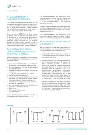 40 Teoría y tecnología de los transformadores de medida
7. NORMAS
7.4.8. DESIGNACIÓN Y
MARCADO DE BORNES
Los bornes deberán estar marcados de una
forma clara e indeleble sobre su superﬁcie o
en su proximidad inmediata. Según la norma
IEC, se debe utilizar la letra P para el primario
y la letra S para el secundario. En la tabla 7.9
vemos algunos ejemplos de marcado.
Según la norma IEEE/ANSI se debe utilizar
la letra H para el primario y la letra X para
el secundario. Si existen varios secundarios,
se pueden utilizar las letras Y, Z, V, etc. La
polaridad viene indicada por un número
después de cada letra: por ejemplo, H1, H2, X1,
X2, etc., correspondiendo los número impares
a los bornes que son de la misma polaridad.
7.4.9. DATOS QUE DEBEN
CONSIGNARSE EN LA PLACA
DE CARACTERÍSTICAS
Según la norma IEC, todos los transformadores
de intensidad deben indicar, por lo menos, los
siguientes datos:
a. El nombre del fabricante o una indicación
que permita fácilmente su identiﬁcación.
b. El número de serie o el tipo de aparato y el
año de fabricación.
c. La relación de transformación nominal en
la forma:
Kn
= Ipn
/ Isn
(ejemplo: Kn
= 100/5)
d. La frecuencia asignada. (Hz)
e. Las potencias de precisión, las clases de
precisión y la designación de los bornes
correspondiente a cada arrollamiento.
f. La tensión más elevada para el material y
su nivel de aislamiento.
g. Las intensidades de cortocircuito térmica
y dinámica nominales en kA.
h. Peso en kg.
i. Temperatura de servicio.
j. Clase mecánica.
En los transformadores de baja tensión, no
son obligatorias las indicaciones f) y g).
Los transformadores de intensidad para
medida deberán indicar además, si procede,
el factor límite de seguridad (en la forma
Fs ≤ x), correspondiente a la carga de
precisión indicada.
Para los transformadores de gama extendida,
seanotaráelgradodeextensiónacontinuación
de la clase de precisión. (Ejemplo: 15 VA clase
0,5 extensión 150%).
Los transformadores de intensidad para
protección también deberán indicar el factor
límite de precisión (ejemplo: 30 VA clase 5P10).
7.4.10. ENSAYOS INDIVIDUALES
O DE RUTINA
Son los ensayos a los que se someten todos los
transformadores. Las normas IEC consideran
los siguientes ensayos como de rutina:
a. Veriﬁcación del marcado de los bornes.
Consiste en veriﬁcar que las marcas de los
bornes son correctas.
b. Ensayo dieléctrico a frecuencia industrial
del arrollamiento primario. El aislamiento
debe soportar, durante 1 minuto, la
tensión de ensayo a frecuencia industrial
correspondiente a su nivel de aislamiento,
aplicada entre el primario y el o los
arrollamientos secundarios conectados
a tierra (Ver tabla 7.1). Si el arrollamiento
primario está subdividido en dos o más
secciones, cada sección debe sopor tar
durante 1 minuto una tensión de valor eﬁcaz
3kV, entre ella y todas las demás secciones.
c. Ensayo dieléctrico a frecuencia industrial
de los arrollamientos secundarios. Cada
arrollamiento secundario debe sopor tar,
durante 1 minuto, una tensión de valor eﬁcaz
3kV, entre sí y los restantes arrollamientos
secundarios puestos a tierra.
Tabla 7.9
 