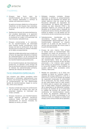 42 Teoría y tecnología de los transformadores de medida
7. NORMAS
Tabla 7.11
Cargas de ensayo estáticas soportadas
Tensión más elevada para
el material Um
kV
Carga de ensayo estática
soportada FR
(N)
Carga
Clase I
Carga Clase
II
72,5 a 100 1.250 2.500
123 a 170 2.000 3.000
245 a 362 2.500 4.000
≥ 420 4.000 6.000
d. Ensayos bajo lluvia para los
transformadores de servicio intemperie.
Son ensayos destinados a veriﬁcar la
validez del aislamiento externo.
Se aplica al ensayo dieléctrico a frecuencia
industrial o el de impulso tipo maniobra,
en función de la tensión más elevada del
material.
e. Medida de la tensión de radiointerferencia.
Son pruebas destinadas a la aparición
de efecto corona (descargas externas) y
su limitación en orden a no perturbar las
transmisiones radioeléctricas.
f. Ensayos concernientes a la precisión.
En los transformadores de intensidad
para medida, puede considerarse como
ensayo de tipo la veriﬁcación de la clase
de precisión en todos los valores indicados
en la tabla correspondiente.
Además se debe demostrar que cumple con
el factor de seguridad utilizando el método
de sobreintensidad o el de excitación de
forma similar al factor límite de precisión de
los transformadores para proteccción.
En los transformadores de intensidad para
protección, se admiten como ensayo de
tipo la veriﬁcación del error compuesto por
el método de sobreintensidad primaria,
además del método de excitación.
7.4.12. ENSAYOS ESPECIALES
Son ensayos que deben acordarse entra
fabricante y comprador, habitualmente muy
costosos. Son ensayos de diseño que justiﬁcan
el comportamiento de una determinada
familia de transformadores. Según la norma
IEC, entre otros estarían:
a. Impulso cortado tipo rayo. En combinación
con el ensayo de impulso tipo rayo de
polaridad negativa, se intercalan dos
ondas cortadas.
b. Ensayos mecánicos. Los transformadores
deben soportar esfuerzos mecánicos
estáticos (tabla 7.11) que comprenden
solicitaciones en servicio incluidos los
debidos al viento y al hielo.
c. Múltiples impulsos cortados. Ensayo
destinado a veriﬁcar el comportamiento
adecuado de las pantallas de reparto de
campo eléctrico ante las ondas de alta
fracuencia derivadas de maniobras de
seccionadores. Se aplican 600 impulsos
cortados de valor reducido (70%) y de
polaridad negativa con ensayo de gases
disueltos en el aceite antes y después de
la aplicación de los mismos. El criterio para
evaluar la validez o no del diseño son los
incrementos de las concentraciones de gas.
d. Sobretensiones transferidas a los
secundarios. Ensayo que indica la
compatibilidad electromagnética de un
transformador. Aplicando un impulso
escalón en la parte de alta tensión, se
veriﬁca qué porcentaje del mismo pasa a
la parte de baja tensión.
e. Ensayo de arco interno. Este ensayo
se realiza sobre un transformador real,
equipado con todos los accesorios y en
condiciones de servicio. Se provocan una
falta interna en el transformador y se aplica
una corriente que generara la explosión
del transformador. Tanto los valores y
duración de esta corriente, el tipo de falta
provocada y los criterios para superar
este ensayo se encuentran recogidos en
la norma IEC 61869-1, si bien también se
pueden admitir otros acordados entre
cliente y fabricante.
f. Medida de capacidad y tg δ. Estas dos
medidas se hacen en conjunto, antes y
después del ensayo dieléctrico a 50 Hz y
entre 10 kV y Um/√3. En ensayo de medida
de capacidad comprueba la uniformidad
de la producción. No hay valores límites,
ya que cada diseño tiene su valor propio,
el criterio para la superar este ensayo es
que no debe haber variación signiﬁcativa
de la capacidad en las diferentes medidas.
El ensayo de medida de tg δ comprueba
la calidad del proceso de secado, que
condiciona, en transformadores nuevos,
el factor de disipación dieléctrica del
aislamiento. El límite recomendado en la
norma es 0,5%. En Arteche se realiza este
ensayo como rutina al 100% de los aparatos.
 
