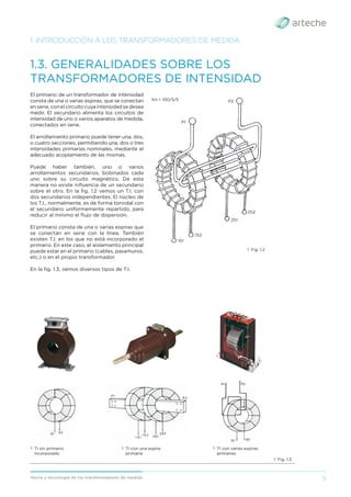 5
Teoría y tecnología de los transformadores de medida
El primario de un transformador de intensidad
consta de una o varias espiras, que se conectan
en serie, con el circuito cuya intensidad se desea
medir. El secundario alimenta los circuitos de
intensidad de uno o varios aparatos de medida,
conectados en serie.
El arrollamiento primario puede tener una, dos,
o cuatro secciones, permitiendo una, dos o tres
intensidades primarias nominales, mediante el
adecuado acoplamiento de las mismas.
Puede haber también, uno o varios
arrollamientos secundarios, bobinados cada
uno sobre su circuito magnético. De esta
manera no existe inﬂuencia de un secundario
sobre el otro. En la ﬁg. 1.2 vemos un T.I. con
dos secundarios independientes. El núcleo de
los T.I., normalmente, es de forma toroidal con
el secundario uniformemente repartido, para
reducir al mínimo el ﬂujo de dispersión.
El primario consta de una o varias espiras que
se conectan en serie con la línea. También
existen T.I. en los que no está incorporado el
primario. En este caso, el aislamiento principal
puede estar en el primario (cables, pasamuros,
etc.) o en el propio transformador.
En la ﬁg. 1.3, vemos diversos tipos de T.I.
1. INTRODUCCIÓN A LOS TRANSFORMADORES DE MEDIDA
1.3. GENERALIDADES SOBRE LOS
TRANSFORMADORES DE INTENSIDAD
› Fig. 1.2
› Fig. 1.3
› TI sin primario
incorporado
› TI con una espira
primaria
› TI con varias espiras
primarias
Kn = 100/5/5 P2
P1
1S1
1S2
2S1
2S2
 