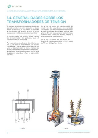 6 Teoría y tecnología de los transformadores de medida
1. INTRODUCCIÓN A LOS TRANSFORMADORES DE MEDIDA
1.4. GENERALIDADES SOBRE LOS
TRANSFORMADORES DE TENSIÓN
El primario de un transformador de tensión, se
conecta a los bornes, entre los cuales se desea
medir la tensión y el secundario se conecta
a los circuitos de tensión de uno o varios
aparatos de medida conectados en paralelo.
El transformador de tensión diﬁere menos
de transformador de potencia, que el
transformador de intensidad.
Por razones constructivas y de aislamiento,
los T.T. se fabrican normalmente con núcleo
rectangular y los secundarios (si hay más de
uno) se bobinan sobre el mismo núcleo. No
existe por lo tanto independencia entre ellos,
a diferencia de lo que ocurre en los T.I., y la
carga de un secundario inﬂuye en la precisión
del otro.
En la ﬁg. 1.4 vemos un transformador de
tensión con dos secundarios y toma en cada
uno de ellos. Los T.T. pueden estar destinados
a medir la tensión entre fases o entre fase
y tierra. En este caso, uno de los terminales
primarios está conectado a tierra, interna o
externamente al transformador.
En la ﬁg. 1.5 vemos los dos tipos de T.T.
A partir de cierta tensión (unos 72,5 kV) todos
los T.T. son del tipo fase-tierra.
› Fig. 1.4
B
A
1a1
1a2
2a1
2a2
1b 2b
› Fig. 1.5
 